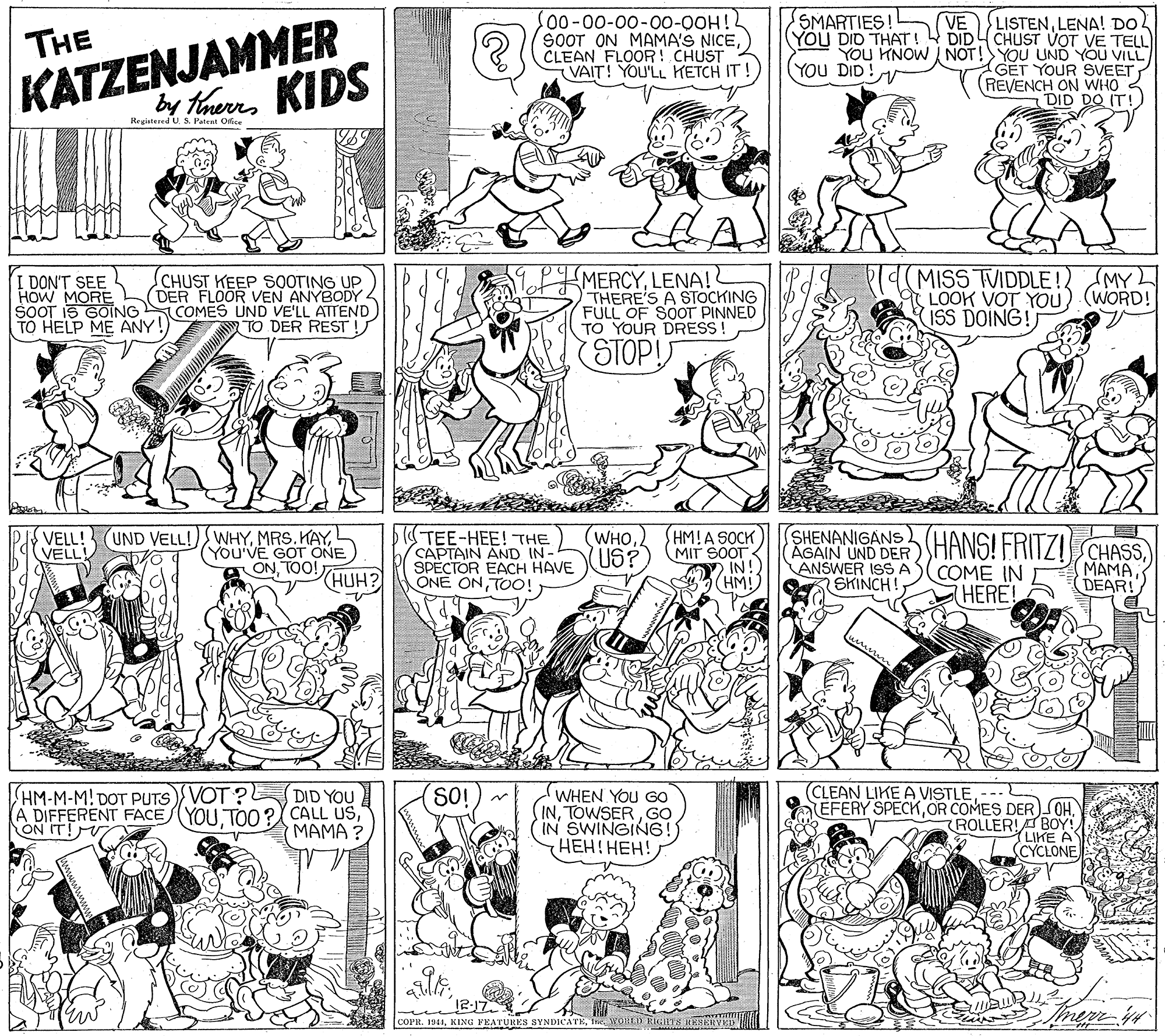 Black OCR: KATZENJAMMER by therrs KIDS SMARTIES LISTENLENA! DO DIDY CHUST VOT VE TELL YOU KNOW NOT!YOU UND YOU VILL GET YOUR SVEET REVENCH ON WHO 3 DID DO IT! VE THE SOOT ON MAMA'S NICECLEAN FLOOR! CHUST (VAIT! YOU'LL HETCH IT! YOU DID THAT! (YOU DID! Registered U S. Patent Offise I DON'T SEE HOW MORE SOOT IS GOING TO HELP ME ANY! CHUST KEEP SOOTING UP DER FLOOR VEN ANYBODY COMES UND VE'LL ATTEND TO DER REST ! MERCYLENA! THERE'S A STOCKING FULL OF SOOT PINNED TO YOUR DRESS! MISS TVIDDLE! MY LOOK VOT YOU) (WORD! ISS DOING!) STOP! (UND VELL! WHYL (YOU'VE GOT ONE ONTOO! TEE-HEE!THE CAPTAIN AND IN- SPECTOR EACH HAVE ONE ONTOO! (WHO (US? HM!A SOCK MIT SOOT IN HM! VELL! VELL! SHENANIGANS AGAIN UND DER HANS! FRITZISCHASSCOME IN (HERE! MAMADEAR! HUH? ANSWER ISSA SKINCH! m (CLEAN LIKE A VISTLE--- HM-M-M! DOT PUTS VOT? (A DIFFERENT FACEYOU TOO?X CALL USON IT! DID YOU SO! WHEN YOU Go INGO IN SWINGING ???! ???! AEFERY SPECKOR COMES DER) OH. ROLLER!T BOY! LIKE A (CYCLONE MAMA ? merr-in COPR. 1941IRe WORLU RITS RESEHYED KATZENJAMMER by therrs KIDS SMARTIES LISTENLENA! DO DIDY CHUST VOT VE TELL YOU KNOW NOT!YOU UND YOU VILL GET YOUR SVEET REVENCH ON WHO 3 DID DO IT! VE THE SOOT ON MAMA'S NICECLEAN FLOOR! CHUST (VAIT! YOU'LL HETCH IT! YOU DID THAT! (YOU DID! Registered U S. Patent Offise I DON'T SEE HOW MORE SOOT IS GOING TO HELP ME ANY! CHUST KEEP SOOTING UP DER FLOOR VEN ANYBODY COMES UND VE'LL ATTEND TO DER REST ! MERCYLENA! THERE'S A STOCKING FULL OF SOOT PINNED TO YOUR DRESS! MISS TVIDDLE! MY LOOK VOT YOU) (WORD! ISS DOING!) STOP! (UND VELL! WHYMRS. KAYL (YOU'VE GOT ONE ONTOO! TEE-HEE!THE CAPTAIN AND IN- SPECTOR EACH HAVE ONE ONTOO! (WHO (US? HM!A SOCK MIT SOOT IN HM! VELL! VELL! SHENANIGANS AGAIN UND DER HANS! FRITZISCHASSCOME IN (HERE! MAMADEAR! HUH? ANSWER ISSA SKINCH! m (CLEAN LIKE A VISTLE--- HM-M-M! DOT PUTS VOT? (A DIFFERENT FACEYOU TOO?X CALL USON IT! DID YOU SO! WHEN YOU Go INGO IN SWINGING ???! ???! AEFERY SPECKOR COMES DER) OH. ROLLER!T BOY! LIKE A (CYCLONE MAMA ? merr-in COPR. 1941KING FEATURES SYNDICATEIRe WORLU RITS RESEHYED