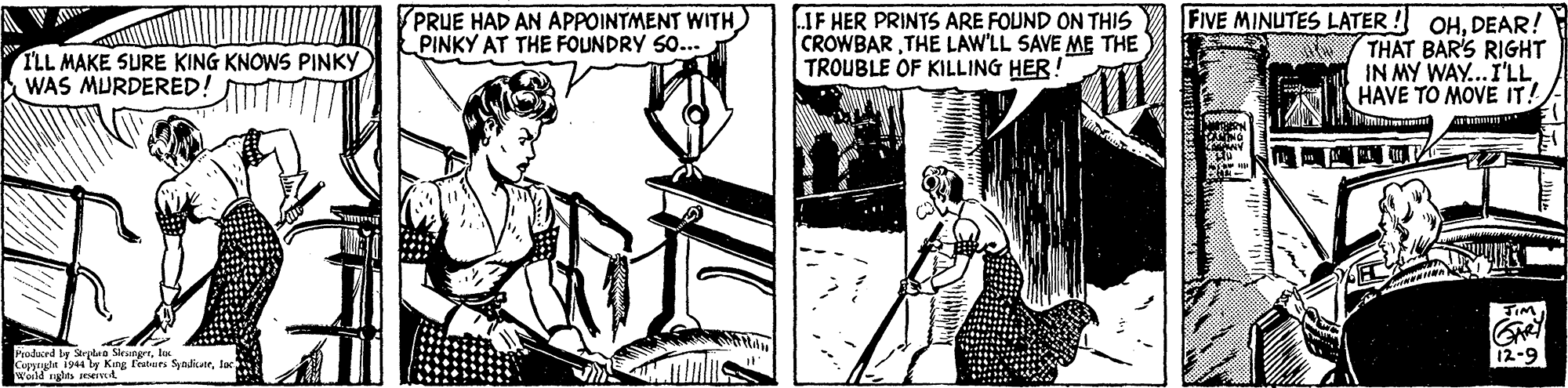 Line art OCR: FIVE MINUTES LATER ! OHDEAR! THAT BAR'S RIGHT IN MY WAY...I'LLHAVE TO MOVE IT! PRUE HAD AN APPOINTMENT WITH PINKY AT THE FOUNDRY S0... IF HER PRINTS ARE FOUND ON THIS CROWBARTHE LAW'LL SAVE ME THE TROUBLE OF KILLING HER! I'LL MAKE SURE KING KNOWS PINKY WAS MURDERED! Podaced by Strplea Sievegrl Copyayda iy44 ly King featurs Syndicerlac Wold nglas seseiv4 12-9 FIVE MINUTES LATER ! OHDEAR! THAT BAR'S RIGHT IN MY WAY...I'LLHAVE TO MOVE IT! PRUE HAD AN APPOINTMENT WITH PINKY AT THE FOUNDRY S0... IF HER PRINTS ARE FOUND ON THIS CROWBARTHE LAW'LL SAVE ME THE TROUBLE OF KILLING HER! I'LL MAKE SURE KING KNOWS PINKY WAS MURDERED! Podaced by Strplea Sievegrl Copyayda iy44 ly King featurs Syndicerlac Wold nglas seseiv4 12-9