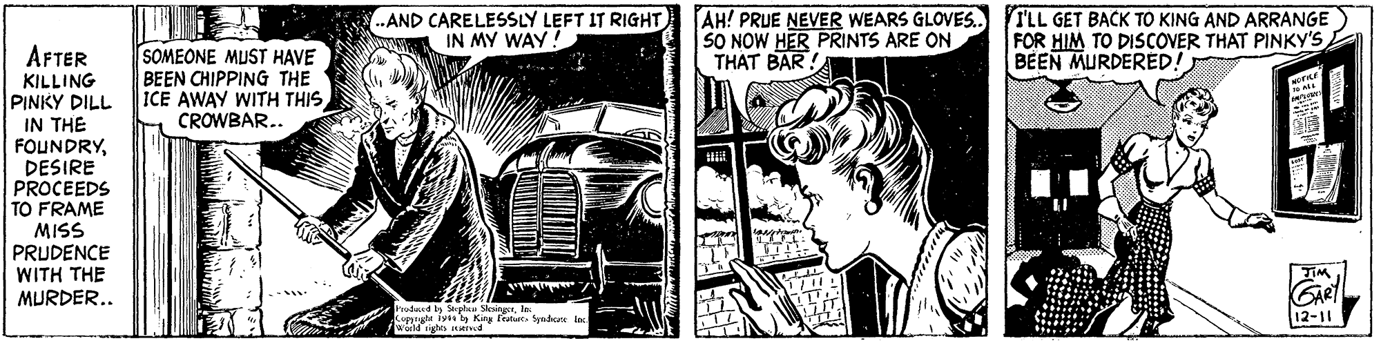 Fictional character OCR: .AND CARELESSLY LEFT IT RIGHT IN MY WAY ! AH! PRUE NEVER WEARS GLOVES. SO NOW HER PRINTS ARE ON THAT BAR! TLL GET BACK TO KING AND ARRANGE FOR HIM TO DISCOVER THAT PINKY'S BEEN MURDERED! AFTER KILLING PINKY DILL IN THE FOUNDRYDESIRE PROCEEDS TO FRAME SOMEONE MUST HAVE BEEN CHIPPING THE ICE AWAY WITH THIS CROWBAR.. MISS PRUDENCE WITH THE MURDER.. Pruducad by Stoplau Slesingerln: Kippigte iyt ty King feature. Syndcate lac wd ights d 12-11 .AND CARELESSLY LEFT IT RIGHT IN MY WAY ! AH! PRUE NEVER WEARS GLOVES. SO NOW HER PRINTS ARE ON THAT BAR! TLL GET BACK TO KING AND ARRANGE FOR HIM TO DISCOVER THAT PINKY'S BEEN MURDERED! AFTER KILLING PINKY DILL IN THE FOUNDRYDESIRE PROCEEDS TO FRAME SOMEONE MUST HAVE BEEN CHIPPING THE ICE AWAY WITH THIS CROWBAR.. MISS PRUDENCE WITH THE MURDER.. Pruducad by Stoplau Slesingerln: Kippigte iyt ty King feature. Syndcate lac wd ights d 12-11