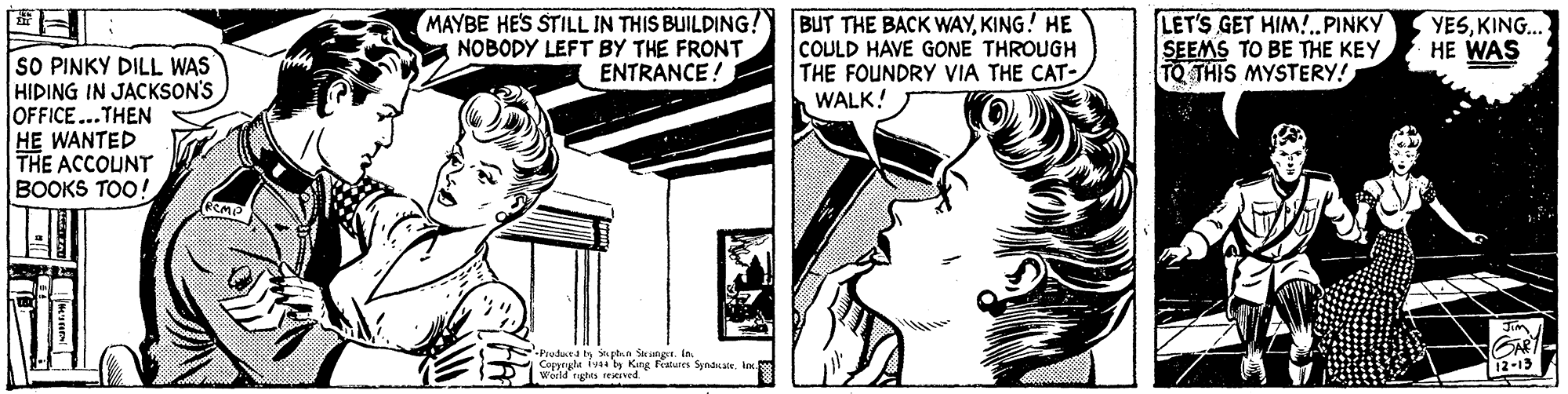 Parallel OCR: MAYBE HES STILL IN THIS BUILDING!) BUT THE BACK WAYKING! HE NOBODY LEFT BY THE FRONT COULD HAVE GONE THROUGH THE FOUNDRY VIA THE CAT- WALK! LET'S GET HIM!..PINKY SEEMS TO BE THE KEY TQ THIS MYSTERY! YESKING. HE WAS SO PINKY DILL WAS HIDING IN JACKSON'S OFFICE...THEN HE WANTED THE ACCOUNT BOOKS TOO! ENTRANCE ! Jim -Pioductd ts snptna Sieanger. In. Copprgle iva by Kng Fratures Syndsatek worid tughts rexeived. 12-13 MAYBE HES STILL IN THIS BUILDING!) BUT THE BACK WAYKING! HE NOBODY LEFT BY THE FRONT COULD HAVE GONE THROUGH THE FOUNDRY VIA THE CAT- WALK! LET'S GET HIM!..PINKY SEEMS TO BE THE KEY TQ THIS MYSTERY! YESKING. HE WAS SO PINKY DILL WAS HIDING IN JACKSON'S OFFICE...THEN HE WANTED THE ACCOUNT BOOKS TOO! ENTRANCE ! Jim -Pioductd ts snptna Sieanger. In. Copprgle iva by Kng Fratures Syndsatek worid tughts rexeived. 12-13