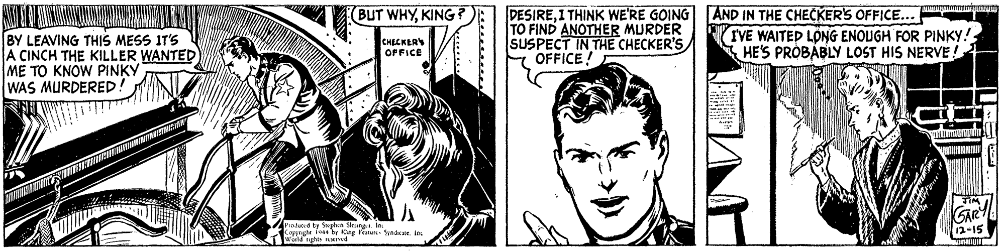 Style OCR: BUT WHYKING ? BY LEAVING THIS MESS IT'S A CINCH THE KILLER WANTED ME TO KNOW PINKY WAS MURDERED DESIREI THINK WE'RE GOING AND IN THE CHECKER'S OFFICE... TO FIND ANOTHER MURDER SUSPECT IN THE CHECKER'S E OFFICE! TVE WAITED LÖNG ENOUGH FOR PINKY!HE'S PROBABLY LOST HIS NERVE! CHECKER OFFICE GARY Produd by Sphn Skatg. la Kopprght Tosa by King Feature- Sunice. in wuild rughis Tved 12-15 BUT WHYKING ? BY LEAVING THIS MESS IT'S A CINCH THE KILLER WANTED ME TO KNOW PINKY WAS MURDERED DESIREI THINK WE'RE GOING AND IN THE CHECKER'S OFFICE... TO FIND ANOTHER MURDER SUSPECT IN THE CHECKER'S E OFFICE! TVE WAITED LÖNG ENOUGH FOR PINKY!HE'S PROBABLY LOST HIS NERVE! CHECKER OFFICE GARY Produd by Sphn Skatg. la Kopprght Tosa by King Feature- Sunice. in wuild rughis Tved 12-15