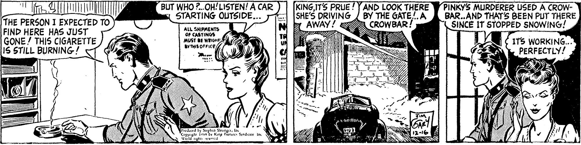 Illustration OCR: BUT WHO ?..OH! LISTEN! A CAR STARTING OUTSIDE... KINGIT'S PRUE !YAND LOOK THERE SHE'S DRIVING a AWAY! BY THE GATE. A CROWBAR! PINKY'S MURDERER USED A CROW- BAR..AND THAT'S BEEN PUT THERE SINCE IT STOPPED SNOWING! THE PERSON I EXPECTED TO FIND HERE HAS JUST GONE! THIS CIGARETTE IS STILL BURNING! ALL SHIPMENTS OF CASTINGS MUST DE WEIGHE By THIS OFFICE/ ITS WORKING.. PERFECTLY! GART 12-16 Produced ty Sghen Sleutg. in Ceppgte vnb King featues Sundcae in Wecld ngte tenid BUT WHO ?..OH! LISTEN! A CAR STARTING OUTSIDE... KINGIT'S PRUE !YAND LOOK THERE SHE'S DRIVING a AWAY! BY THE GATE. A CROWBAR! PINKY'S MURDERER USED A CROW- BAR..AND THAT'S BEEN PUT THERE SINCE IT STOPPED SNOWING! THE PERSON I EXPECTED TO FIND HERE HAS JUST GONE! THIS CIGARETTE IS STILL BURNING! ALL SHIPMENTS OF CASTINGS MUST DE WEIGHE By THIS OFFICE/ ITS WORKING.. PERFECTLY! GART 12-16 Produced ty Sghen Sleutg. in Ceppgte vnb King featues Sundcae in Wecld ngte tenid