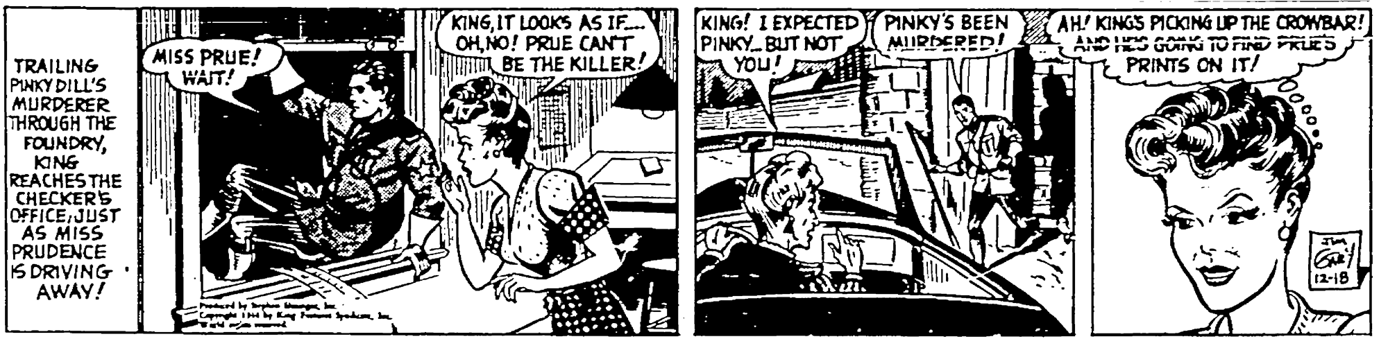 Publication OCR: KINGIT LOOKS AS IF. OHNO! PRUE CANT EMi BE THE KILLER! KING! I EXPECTED PINKY BUT NOT YOU! PINKY'S BEEN MIIRDERED! AH KINGS PICKING UP THE CROWBAR! ANDES GOG TO FIND PRUES PRINTS ON IT! MISS PRUE! WAIT! TRAILING PINKY DILL'S MURDERER THROUGH THE FOUNDRYKING REACHES THE CHECKERS OFFICE JUST AS MISS PRUDENCE IS DRIVING AWAY! 12-18 KINGIT LOOKS AS IF. OHNO! PRUE CANT EMi BE THE KILLER! KING! I EXPECTED PINKY BUT NOT YOU! PINKY'S BEEN MIIRDERED! AH KINGS PICKING UP THE CROWBAR! ANDES GOG TO FIND PRUES PRINTS ON IT! MISS PRUE! WAIT! TRAILING PINKY DILL'S MURDERER THROUGH THE FOUNDRYKING REACHES THE CHECKERS OFFICE JUST AS MISS PRUDENCE IS DRIVING AWAY! 12-18