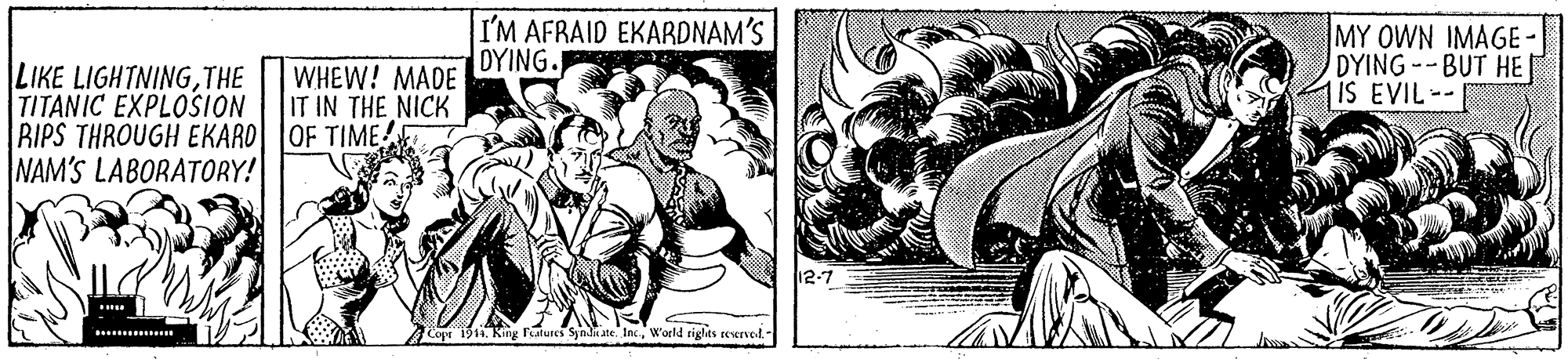Design OCR: I'M AFRAID EKARDNAM'S DYING. MY OWN IMAGE- DYING--BUT HE IS EVIL-- LIKE LIGHTNINGTHE TITANIC EXPLOSION RIPS THROUGH EKARO OF TIME NAM'S LABORATORY! WHEW! MADE IT IN THE NICK 12-7 Cope 1914. King Falures Synl ate IncW'orld riglts reerved.- I'M AFRAID EKARDNAM'S DYING. MY OWN IMAGE- DYING--BUT HE IS EVIL-- LIKE LIGHTNINGTHE TITANIC EXPLOSION RIPS THROUGH EKARO OF TIME NAM'S LABORATORY! WHEW! MADE IT IN THE NICK 12-7 Cope 1914. King Falures Synl ate IncW'orld riglts reerved.-