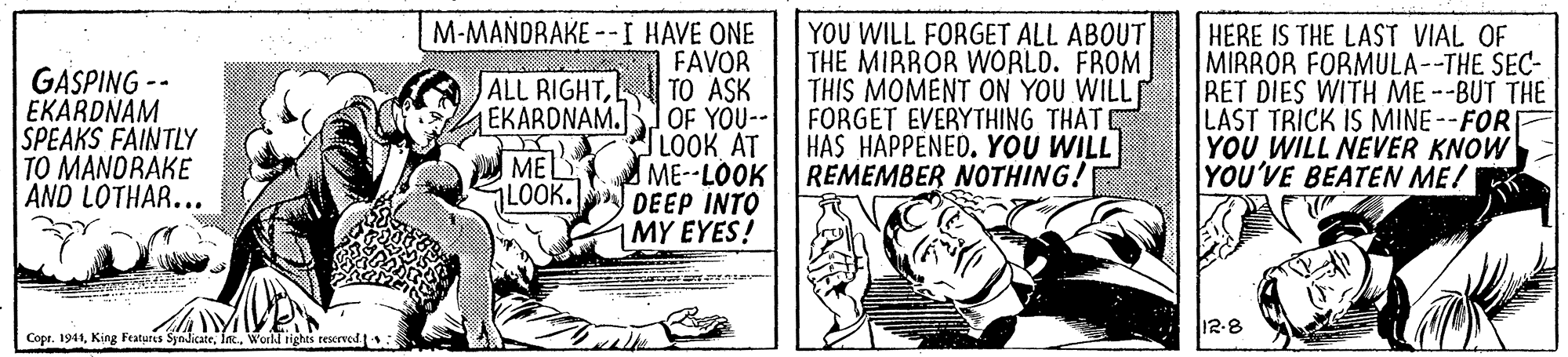 Publication OCR: GASPING -- EKARDNAM SPEAKS FAINTLY TO MANDRAKE AND LOTHAR... M-MANDRAKE --I HAVE ONE FAVOR ALL RIGHTTO ASK EKARDNAM.B1OF YOU-- LOOK AT YOU WILL FORGET ALL ABOUT THE MIRROR WORLD. FROM THIS MOMENT ON YOU WILLE FORGET EVERYTHING THAT HAS HAPPENED. YOU WILL ME--LOOK REMEMBER NOTHING! HERE IS THE LAST VIAL OF MIRROR FORMULA--THE SEC- RET DIES WITH ME --BUT THE LAST TRICK IS MINE--FOR YOU WILL NEVER KNOW YOU'VE BEATEN ME! MEL LOOK. DEEP INTO 1MY EYES! 12-8 Cope. 1941World rights rescrved GASPING -- EKARDNAM SPEAKS FAINTLY TO MANDRAKE AND LOTHAR... M-MANDRAKE --I HAVE ONE FAVOR ALL RIGHTTO ASK EKARDNAM.B1OF YOU-- LOOK AT YOU WILL FORGET ALL ABOUT THE MIRROR WORLD. FROM THIS MOMENT ON YOU WILLE FORGET EVERYTHING THAT HAS HAPPENED. YOU WILL ME--LOOK REMEMBER NOTHING! HERE IS THE LAST VIAL OF MIRROR FORMULA--THE SEC- RET DIES WITH ME --BUT THE LAST TRICK IS MINE--FOR YOU WILL NEVER KNOW YOU'VE BEATEN ME! MEL LOOK. DEEP INTO 1MY EYES! 12-8 Cope. 1941King Featuris SyndicateWorld rights rescrved
