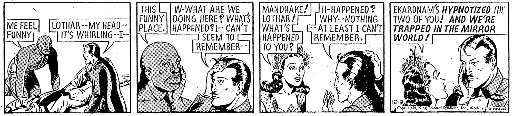 Illustration OCR: THIS LIW-WHAT ARE WE MANDRAKE! JH-HAPPENED? EKARDNAMS HYPNOTIZED THE TWO OF YOU! AND WE'RE FUNNY DOING HERE? WHATS |LOTHAR! WHAT'S C HAPPENED TO YOU? WHY--NOTHING AT LEAST I CAN'T TRAPPED IN THE MIRROR REMEMBER. ME FEEL FUNNY LOTHAR--MY HEAO--| PLACE.HAPPENED?I-- CAN'T SEEM TO REMEMBER-- IT'S WHIRLING--I-| WORLD! Copt. 1911World rights rekned THIS LIW-WHAT ARE WE MANDRAKE! JH-HAPPENED? EKARDNAMS HYPNOTIZED THE TWO OF YOU! AND WE'RE FUNNY DOING HERE? WHATS |LOTHAR! WHAT'S C HAPPENED TO YOU? WHY--NOTHING AT LEAST I CAN'T TRAPPED IN THE MIRROR REMEMBER. ME FEEL FUNNY LOTHAR--MY HEAO--| PLACE.HAPPENED?I-- CAN'T SEEM TO REMEMBER-- IT'S WHIRLING--I-| WORLD! Copt. 1911King Teatures SyadicateWorld rights rekned