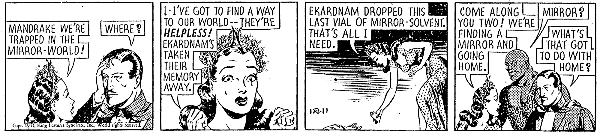 Fictional character OCR: I-I'VE GOT TO FIND A WAY TO OUR WORLD--THEY'RE HELPLESS! EKARDNAM'S TAKEN THEIR MEMORY AWAY. EKARDNAM DROPPED THIS LAST VIAL OF MIRROR-SOLVENT. |YOU TWO! WE'RE THAT'S ALL I NEED. COME ALONG MIRROR? MANDRAKE WE'RE WHERE ? TRAPPED IN THE I MIRROR-WORLD! FINDING A MIRROR AND GOING HOME. JWHAT'S THAT GOT L TO DO WITH ????? IR-II "Copr. 1911World rights reserve I-I'VE GOT TO FIND A WAY TO OUR WORLD--THEY'RE HELPLESS! EKARDNAM'S TAKEN THEIR MEMORY AWAY. EKARDNAM DROPPED THIS LAST VIAL OF MIRROR-SOLVENT. |YOU TWO! WE'RE THAT'S ALL I NEED. COME ALONG MIRROR? MANDRAKE WE'RE WHERE ? TRAPPED IN THE I MIRROR-WORLD! FINDING A MIRROR AND GOING HOME. JWHAT'S THAT GOT L TO DO WITH ????? IR-II "Copr. 1911King Fcatures SyndkateWorld rights reserve