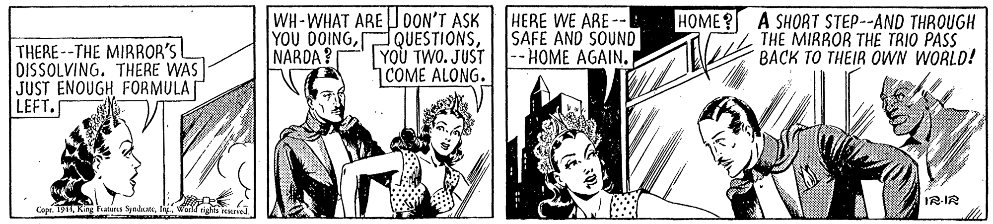 Fiction OCR: WH-WHAT ARE JOON'T ASK QUESTIONSYOU TWO. JUST |COME ALONG. HERE WE ARE--| SAFE AND SOUND --HOME AGAIN. HOME? A SHORT STEP--AND THROUGH THE MIRROR THE TRIO PASS BACK TO THEIR OWN WORLD! YOU DOINGNARDA? THERE--THE MIRROR'S I DISSOLVING. THERE WAS JUST ENOUGH FORMULA LEFT. IR-IR Copr. 1914Ing. World rights rescrved WH-WHAT ARE JOON'T ASK QUESTIONSYOU TWO. JUST |COME ALONG. HERE WE ARE--| SAFE AND SOUND --HOME AGAIN. HOME? A SHORT STEP--AND THROUGH THE MIRROR THE TRIO PASS BACK TO THEIR OWN WORLD! YOU DOINGNARDA? THERE--THE MIRROR'S I DISSOLVING. THERE WAS JUST ENOUGH FORMULA LEFT. IR-IR Copr. 1914King Fatures SyndsateIng. World rights rescrved