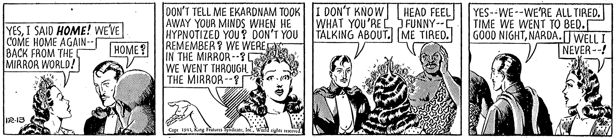 Comic book OCR: DON'T TELL ME EKARDNAM TOOK AWAY YOUR MINDS WHEN HE HYPNOTIZED YOU? DON'T YOU REMEMBER? WE WERE IN THE MIRROR--? WE WENT THROUGH THE MIRROR --? I DON'T KNOW WHAT YOU'RE L FUNNY--C TALKING ABOUT. ME TIRED. HEAD FEEL YESI SAID HOME! WE'VE COME HOME AGAIN-- BACK FROM THE MIRROR WORLD! YES--WE--WE'RE ALL TIRED. TIME WE WENT TO BED.[ GO00 NIGHTNARDA.[JWELL I NEVER--! HOME? IR-13 Cope 1911World rights restrved. DON'T TELL ME EKARDNAM TOOK AWAY YOUR MINDS WHEN HE HYPNOTIZED YOU? DON'T YOU REMEMBER? WE WERE IN THE MIRROR--? WE WENT THROUGH THE MIRROR --? I DON'T KNOW WHAT YOU'RE L FUNNY--C TALKING ABOUT. ME TIRED. HEAD FEEL YESI SAID HOME! WE'VE COME HOME AGAIN-- BACK FROM THE MIRROR WORLD! YES--WE--WE'RE ALL TIRED. TIME WE WENT TO BED.[ GO00 NIGHTNARDA.[JWELL I NEVER--! HOME? IR-13 Cope 1911King Features SyndicateWorld rights restrved.