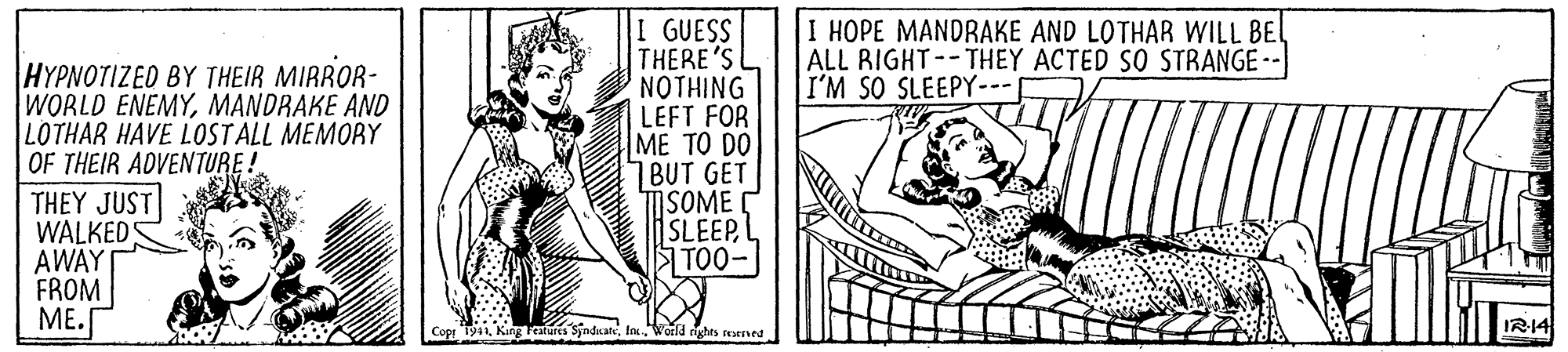 Parallel OCR: I GUESS THERE'S NOTHING LEFT FOR ME TO DO 7BUT GET MSOME SLEEPL TO0- I HOPE MANDRAKE AND LOTHAR WILL BE ALL RIGHT--THEY ACTED SO STRANGE I'M SO SLEEPY-- ????????E? BY THEIR MIRROR- WORLD ENEMYMANDRAKE AND LOTHAR HAVE LOSTALL MEMORY OF THEIR ADVENTURE! THEY JUST WALKEDS AWAY FROM ME. Cop T941World rights reaened IR14 I GUESS THERE'S NOTHING LEFT FOR ME TO DO 7BUT GET MSOME SLEEPL TO0- I HOPE MANDRAKE AND LOTHAR WILL BE ALL RIGHT--THEY ACTED SO STRANGE I'M SO SLEEPY-- ????????E? BY THEIR MIRROR- WORLD ENEMYMANDRAKE AND LOTHAR HAVE LOSTALL MEMORY OF THEIR ADVENTURE! THEY JUST WALKEDS AWAY FROM ME. Cop T941King Features SyndkateWorld rights reaened IR14