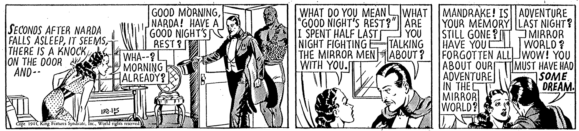 Fictional character OCR: SECONOS AFTER NARDA FALLS ASLEEPON THE DOOR AND-- GOOD MORNINGNARDA! HAVE A GOOD NIGHT'S REST ? T WHA--?L MORNING ALREADY? WHAT DO YOU MEANWHAT MANDRAKE! IS ADVENTURE "GOOD NIGHT'S REST?" ARE I SPENT HALF LAST YOU NIGHT FIGHTING TALKING THE MIRROR MENABOUT ? WITH YOU. YOUR MÈMORY LAST NIGHT? STILL GONE ? HAVE YOU FORGOTTEN ALLJWOW! YOU ABOUT OUR ADVENTURE IN THEC MIRROR WORLD? JMIRROR WORLD ? TIMUST HAVE HAD 1SOME DREAM. IR-IS Cope. 1911 King Features SyadicateWorld nights rescrved SECONOS AFTER NARDA FALLS ASLEEPIT SEEMSTHERE IS A KNOCKON THE DOOR AND-- GOOD MORNINGNARDA! HAVE A GOOD NIGHT'S REST ? T WHA--?L MORNING ALREADY? WHAT DO YOU MEANWHAT MANDRAKE! IS ADVENTURE "GOOD NIGHT'S REST?" ARE I SPENT HALF LAST YOU NIGHT FIGHTING TALKING THE MIRROR MENABOUT ? WITH YOU. YOUR MÈMORY LAST NIGHT? STILL GONE ? HAVE YOU FORGOTTEN ALLJWOW! YOU ABOUT OUR ADVENTURE IN THEC MIRROR WORLD? JMIRROR WORLD ? TIMUST HAVE HAD 1SOME DREAM. IR-IS Cope. 1911 King Features SyadicateWorld nights rescrved