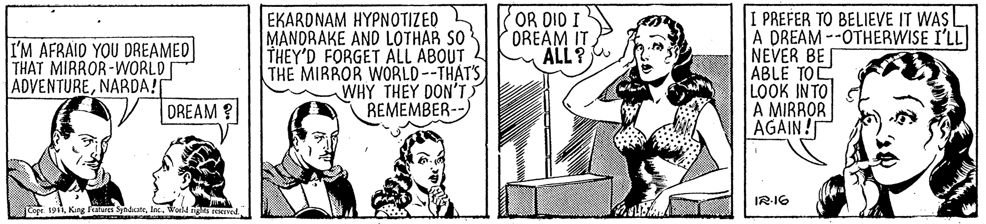 Parallel OCR: OR DID I OREAM IT ALL? EKARDNAM HYPNOTIZED MANDRAKE AND LOTHAR SO THEY'D FORGET ALL ABOUT THE MIRROR WORLD--THAT'S WHY THEY DON'T REMEMBER--) I PREFER TO BELIEVE IT WAS I A DREAM --OTHERWISE I'LL NEVER BE [ ABLE TOC LOOK INTO A MIRROR AGAIN I'M AFRAID YOU DREAMED THAT MIRROR-WORLD ADVENTURENARDA! DREAM ? IR-16 Copr. 1911Woeld ights reserved OR DID I OREAM IT ALL? EKARDNAM HYPNOTIZED MANDRAKE AND LOTHAR SO THEY'D FORGET ALL ABOUT THE MIRROR WORLD--THAT'S WHY THEY DON'T REMEMBER--) I PREFER TO BELIEVE IT WAS I A DREAM --OTHERWISE I'LL NEVER BE [ ABLE TOC LOOK INTO A MIRROR AGAIN I'M AFRAID YOU DREAMED THAT MIRROR-WORLD ADVENTURENARDA! DREAM ? IR-16 Copr. 1911King Features SyndcateWoeld ights reserved