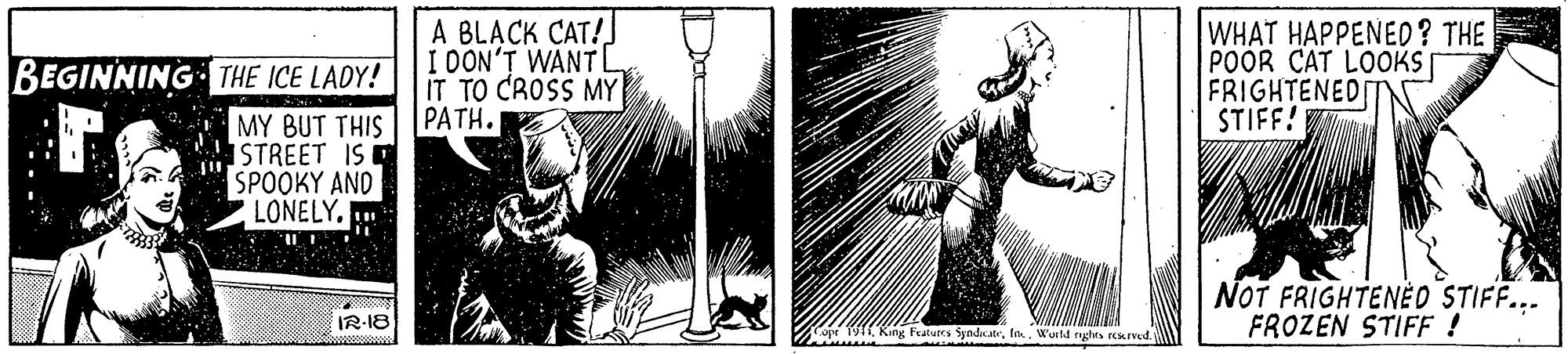 Adaptation OCR: A BLACK CAT! I DON'T WANT L IT TO CROSS MY PATH. WHAT HAPPENED? THE POOR CAT LOOKS FRIGHTENED IT STIFF! V BEGINNING THE ICE LADY! MY BUT THIS STREET IS SPOOKY AND LONELYNOT FRIGHTENED STIFF... FROZEN STIFF ! IR-18 ope 1911Wutd rghts resIved A BLACK CAT! I DON'T WANT L IT TO CROSS MY PATH. WHAT HAPPENED? THE POOR CAT LOOKS FRIGHTENED IT STIFF! V BEGINNING THE ICE LADY! MY BUT THIS STREET IS SPOOKY AND LONELYNOT FRIGHTENED STIFF... FROZEN STIFF ! IR-18 ope 1911King Fraturcs SyndatWutd rghts resIved