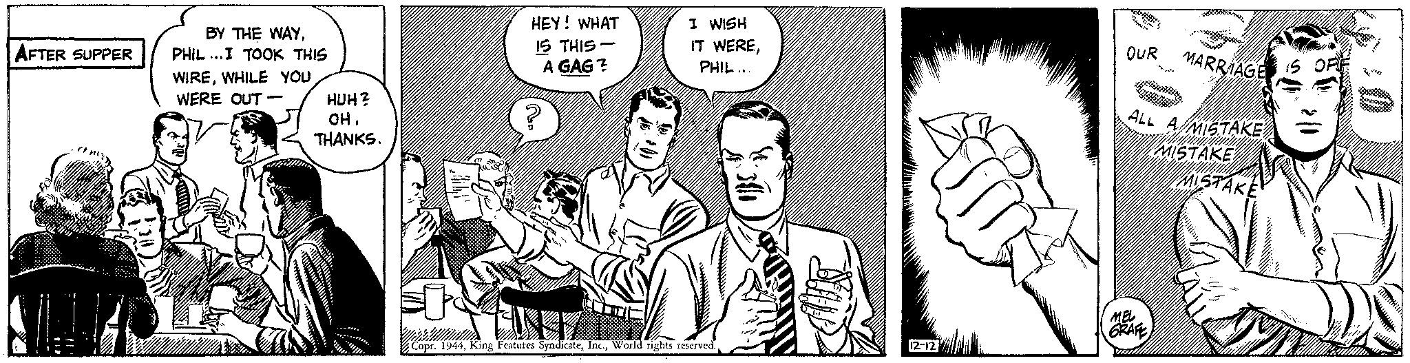 Organism OCR: AFTER SUPPER BY THE WAYPHIL...I TOOK THIS WIREWHILE YOU WERE OUT - HUH? OHTHANKS. HEY! WHAT 15 THIS- A GAG? ? 148 I WISH IT WEREPHIL... V NE Copr. 194412-12 OUR MARRIAGE ALL A MISTAKE MISTAKE MISTAKE MEL GRAFE OFF WHITE )) AFTER SUPPER BY THE WAYPHIL ... I TOOK THIS WIREWHILE YOU WERE OUT - HUH ? OHTHANKS . HEY ! WHAT 15 THIS A GAG ? ? 148 I WISH IT WEREPHIL ... V NE Copr . 1944King Features SyndicateWorld rights reserved .12-12 OUR MARRIAGE ALL A MISTAKE MISTAKE MISTAKE MEL GRAFE OFF WHITE ) )