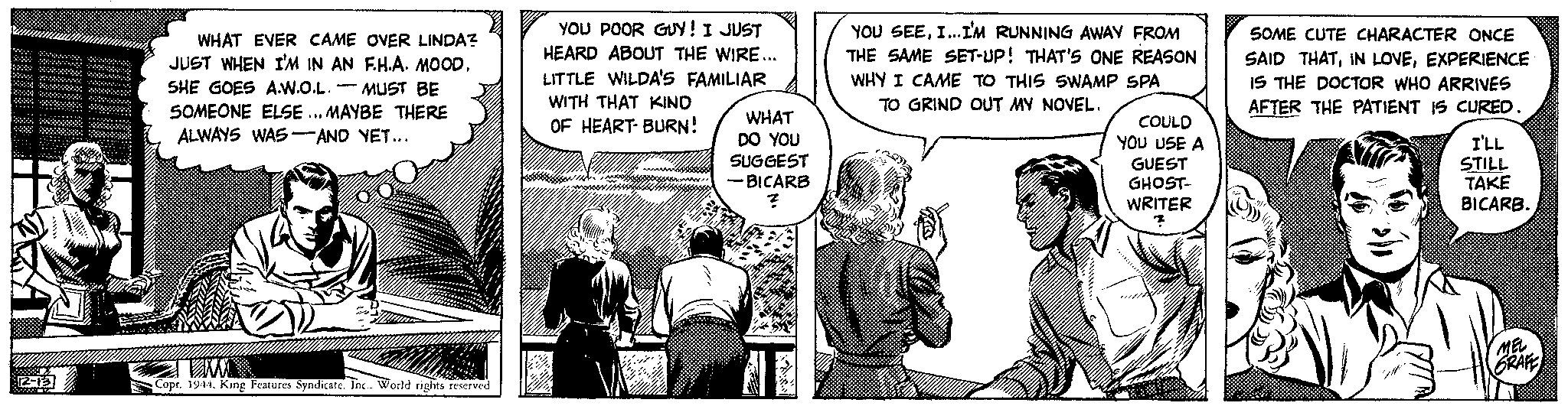 Art OCR: 12-13 WHAT EVER CAME OVER LINDA? JUST WHEN I'M IN AN FH.A. MOODSHE GOES A.W.O.L. MUST BE SOMEONE ELSE... MAYBE THERE ALWAYS WAS AND YET... TAMA Copr. 1944. King Features Syndicate. Inc.. World rights reserved YOU POOR GUY! I JUST HEARD ABOUT THE WIRE... LITTLE WILDA'S FAMILIAR WITH THAT KIND OF HEART-BURN! WHAT DO YOU SUGGEST -BICARB ? YOU SEEI...I'M RUNNING AWAY FROM THE SAME SET-UP! THAT'S ONE REASON WHY I CAME TO THIS SWAMP SPA TO GRIND OUT MY NOVEL. COULD YOU USE A GUEST GHOST- WRITER SOME CUTE CHARACTER ONCE SAID THATEXPERIENCE IS THE DOCTOR WHO ARRIVES AFTER THE PATIENT IS CURED. I'LL STILL TAKE BICARB. MEL GRAFE 12-13 WHAT EVER CAME OVER LINDA ? JUST WHEN I'M IN AN FH.A. MOODSHE GOES A.W.O.L. MUST BE SOMEONE ELSE ... MAYBE THERE ALWAYS WAS AND YET ... TAMA Copr . 1944. King Features Syndicate . Inc .. World rights reserved YOU POOR GUY ! I JUST HEARD ABOUT THE WIRE ... LITTLE WILDA'S FAMILIAR WITH THAT KIND OF HEART - BURN ! WHAT DO YOU SUGGEST -BICARB ? YOU SEEI ... I'M RUNNING AWAY FROM THE SAME SET - UP ! THAT'S ONE REASON WHY I CAME TO THIS SWAMP SPA TO GRIND OUT MY NOVEL . COULD YOU USE A GUEST GHOST WRITER SOME CUTE CHARACTER ONCE SAID THATIN LOVEEXPERIENCE IS THE DOCTOR WHO ARRIVES AFTER THE PATIENT IS CURED . I'LL STILL TAKE BICARB . MEL GRAFE