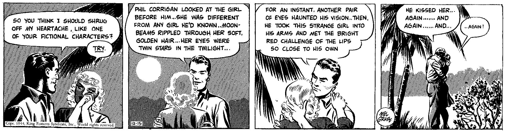 Art OCR: SO YOU THINK I SHOULD SHRUG OFF MY HEARTACHELIKE ONE OF YOUR FICTIONAL CHARACTERS? TRY. W Copt. 1944World rights reserved. PHIL CORRIGAN LOOKED AT THE GIRL BEFORE HIM... SHE WAS DIFFERENT FROM ANY GIRL HE'D KNOWN..MOON- BEAMS RIPPLED THROUGH HER SOFTGOLDEN HAIR... HER EYES WERE TWIN STARS IN THE TWILIGHT... 12-15 CJ 1 ///// FOR AN INSTANTANOTHER PAIR OF EYES HAUNTED HIS VISION..THENHE TOOK THIS STRANGE GIRL INTO HIS ARMS AND MET THE BRIGHT RED CHALLENGE OF THE LIPS 50 CLOSE TO HIS OWN MEL GRAFE HE KISSED HER... AGAIN... AND AGAIN...... AND... ..AGAIN! SO YOU THINK I SHOULD SHRUG OFF MY HEARTACHELIKE ONE OF YOUR FICTIONAL CHARACTERS ? TRY . W Copt . 1944King Features SyndicateWorld rights reserved . PHIL CORRIGAN LOOKED AT THE GIRL BEFORE HIM ... SHE WAS DIFFERENT FROM ANY GIRL HE'D KNOWN..MOON BEAMS RIPPLED THROUGH HER SOFTGOLDEN HAIR ... HER EYES WERE TWIN STARS IN THE TWILIGHT ... 12-15 CJ 1 ///// FOR AN INSTANTANOTHER PAIR OF EYES HAUNTED HIS VISION..THENHE TOOK THIS STRANGE GIRL INTO HIS ARMS AND MET THE BRIGHT RED CHALLENGE OF THE LIPS 50 CLOSE TO HIS OWN MEL GRAFE HE KISSED HER ... AGAIN ... AND AGAIN ...... AND ... ..AGAIN !