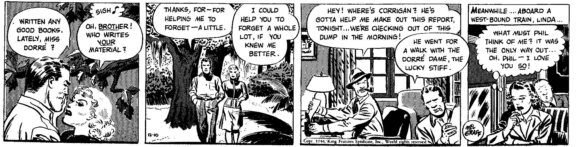 People OCR: WRITTEN ANY GOOD BOOKSMISS DORRE ? SIGH OHBROTHER! WHO WRITES YOUR MATERIAL? 3 THANKSFOR-FOR HELPING ME TO FORGET A LITTLE. I COULD HELP YOU TO FORGET A WHOLE LOTIF YOU KNEW ME BETTER. HEY! WHERE'S CORRIGAN? HE'S GOTTA HELP ME MAKE OUT THIS REPORTTONIGHT... WE'RE CHECKING OUT OF THIS DUMP IN THE MORNING! HE WENT FOR A WALK WITH THE DORRE DAMETHE LUCKY STIFF. Copt. 1944World rights reserved. MEANWHILE... ABOARD A WEST-BOUND TRAINLINDA... MEL GRAFF WHAT MUST PHIL THINK OF ME? IT WAS THE ONLY WAY OUT... OHPHIL I LOVE YOU SO! -484 WRITTEN ANY GOOD BOOKSMISS DORRE ? SIGH OHBROTHER ! WHO WRITES YOUR MATERIAL ? 3 THANKSFOR - FOR HELPING ME TO FORGET A LITTLE . I COULD HELP YOU TO FORGET A WHOLE LOTIF YOU KNEW ME BETTER . HEY ! WHERE'S CORRIGAN ? HE'S GOTTA HELP ME MAKE OUT THIS REPORTTONIGHT ... WE'RE CHECKING OUT OF THIS DUMP IN THE MORNING ! HE WENT FOR A WALK WITH THE DORRE DAMETHE LUCKY STIFF . Copt . 1944King Features SyndicateWorld rights reserved . MEANWHILE ... ABOARD A WEST - BOUND TRAINLINDA ... MEL GRAFF WHAT MUST PHIL THINK OF ME ? IT WAS THE ONLY WAY OUT ... OHPHIL I LOVE YOU SO ! -484