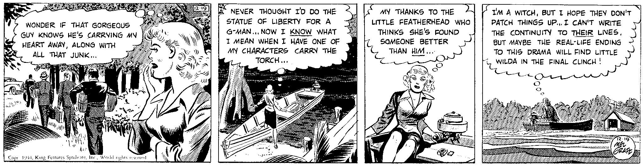 Illustration OCR: WAMWONDER IF THAT GORGEOUS GUY KNOWS HE'S CARRYING MY HEART AWAYALONG WITH ALL THAT JUNK... AILI INV Sipe Copr 1944. King Features SyndicateWorld rights reserved 12-19 NEVER THOUGHT I'D DO THE STATUE OF LIBERTY FOR A G-MAN... NOW I KNOW WHAT I MEAN WHEN I HAVE ONE OF MY CHARACTERS CARRY THE TORCH... 20 I MY THANKS TO THE LITTLE FEATHERHEAD WHO THINKS SHE'S FOUND SOMEONE BETTER THAN HIM..." v I'M A WITCHBUT I HOPE THEY DON'T PATCH THINGS UP... I CAN'T WRITE THE CONTINUITY TO THEIR LINESBUT MAYBE THE REAL-LIFE ENDING TO THIS DRAMA WILL FIND LITTLE WILDA IN THE FINAL CLINCH ! no 12.19 MEL GRAFE WAMWONDER IF THAT GORGEOUS GUY KNOWS HE'S CARRYING MY HEART AWAYALONG WITH ALL THAT JUNK ... AILI INV Sipe Copr 1944. King Features SyndicateWorld rights reserved 12-19 NEVER THOUGHT I'D DO THE STATUE OF LIBERTY FOR A G - MAN ... NOW I KNOW WHAT I MEAN WHEN I HAVE ONE OF MY CHARACTERS CARRY THE TORCH ... 20 I MY THANKS TO THE LITTLE FEATHERHEAD WHO THINKS SHE'S FOUND SOMEONE BETTER THAN HIM ... " v I'M A WITCHBUT I HOPE THEY DON'T PATCH THINGS UP ... I CAN'T WRITE THE CONTINUITY TO THEIR LINESBUT MAYBE THE REAL - LIFE ENDING TO THIS DRAMA WILL FIND LITTLE WILDA IN THE FINAL CLINCH ! no 12.19 MEL GRAFE
