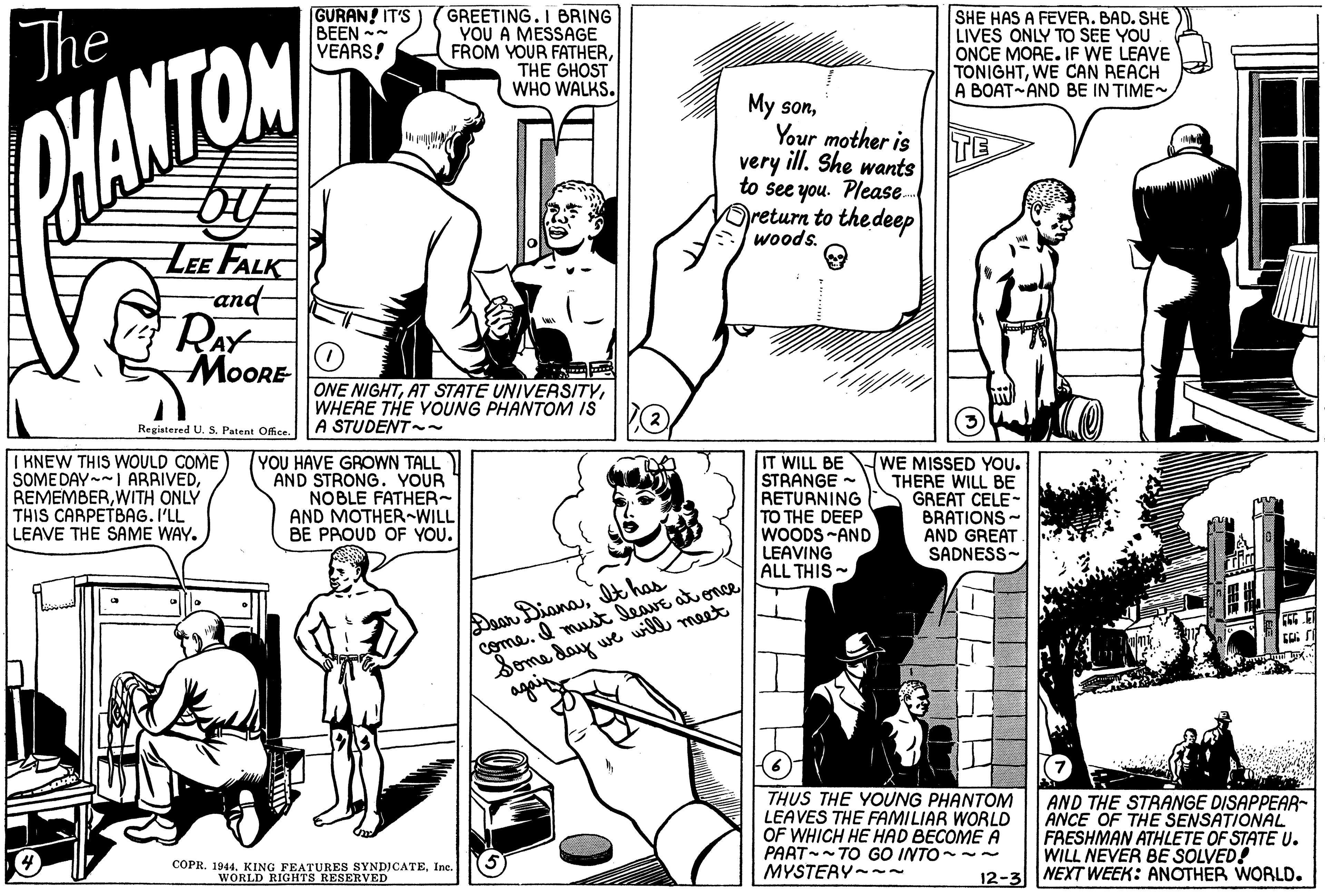 Comic book OCR: The GURAN! IT'S) BEEN - VEARS! GREETING. I BRING YOU A MESSAGE FROM YOUR FATHERTHE GHOST WHO WALKS. SHE HAS A FEVER. BAD. SHE LIVES ONLY TO SEE YOU ONCE MORE. IF WE LEAVE TONIGHTWE CAN REACH A BOAT AND BE IN TIME PHANTOM My sonYour mother is very ill. She wants to see you. Please. Dreturn to the deep woods. TE LEE FALK and RAY MOORE ONE NIGHTWHERE THE YOUNG PHANTOM IS A STUDENT~ (2 Registered U. S. Patent Office. I KNEW THIS WOULD COME SOME DAY- ARRIVEDWITH ONLY THIS CARPETBAG. I'LL LEAVE THE SAME WAY. YOU HAVE GROWN TALL AND STRONG. YOUR NOBLE FATHER~ AND MOTHER-WILL BE PROUD OF YOU. IT WILL BE STRANGE - RETURNING TO THE DEEP WOODS -AND LEAVING ALL THIS ~ WE MISSED YOU. THERE WILL BE GREAT CELE- BRATIONS - AND GREAT SADNESS- Daan DianaI has come. I must leave at once Some day we will meet THUS THE YOUNG PHANTOM LEAVES THE FAMILIAR WORLD OF WHICH HE HAD BECOME A PAAT-- TO GO INTO- MYSTERY-~ AND THE STRANGE DISAPPEAR- ANCE OF THE SENSATIONAL FRESHMAN ATHLETE OF STATE U. WILL NEVER BE SOLVED! 12-3||NEXT WEEK: ANOTHER WORLD. COPR. 1944. KING FEATURES SYNDICATEIe. WORLD RIGHTS RESERVED The GURAN! IT'S) BEEN - VEARS! GREETING. I BRING YOU A MESSAGE FROM YOUR FATHERTHE GHOST WHO WALKS. SHE HAS A FEVER. BAD. SHE LIVES ONLY TO SEE YOU ONCE MORE. IF WE LEAVE TONIGHTWE CAN REACH A BOAT AND BE IN TIME PHANTOM My sonYour mother is very ill. She wants to see you. Please. Dreturn to the deep woods. TE LEE FALK and RAY MOORE ONE NIGHTAT STATE UNIVERSITYWHERE THE YOUNG PHANTOM IS A STUDENT~ (2 Registered U. S. Patent Office. I KNEW THIS WOULD COME SOME DAY- ARRIVEDWITH ONLY THIS CARPETBAG. I'LL LEAVE THE SAME WAY. YOU HAVE GROWN TALL AND STRONG. YOUR NOBLE FATHER~ AND MOTHER-WILL BE PROUD OF YOU. IT WILL BE STRANGE - RETURNING TO THE DEEP WOODS -AND LEAVING ALL THIS ~ WE MISSED YOU. THERE WILL BE GREAT CELE- BRATIONS - AND GREAT SADNESS- Daan DianaI has come. I must leave at once Some day we will meet THUS THE YOUNG PHANTOM LEAVES THE FAMILIAR WORLD OF WHICH HE HAD BECOME A PAAT-- TO GO INTO- MYSTERY-~ AND THE STRANGE DISAPPEAR- ANCE OF THE SENSATIONAL FRESHMAN ATHLETE OF STATE U. WILL NEVER BE SOLVED! 12-3||NEXT WEEK: ANOTHER WORLD. COPR. 1944. KING FEATURES SYNDICATEIe. WORLD RIGHTS RESERVED