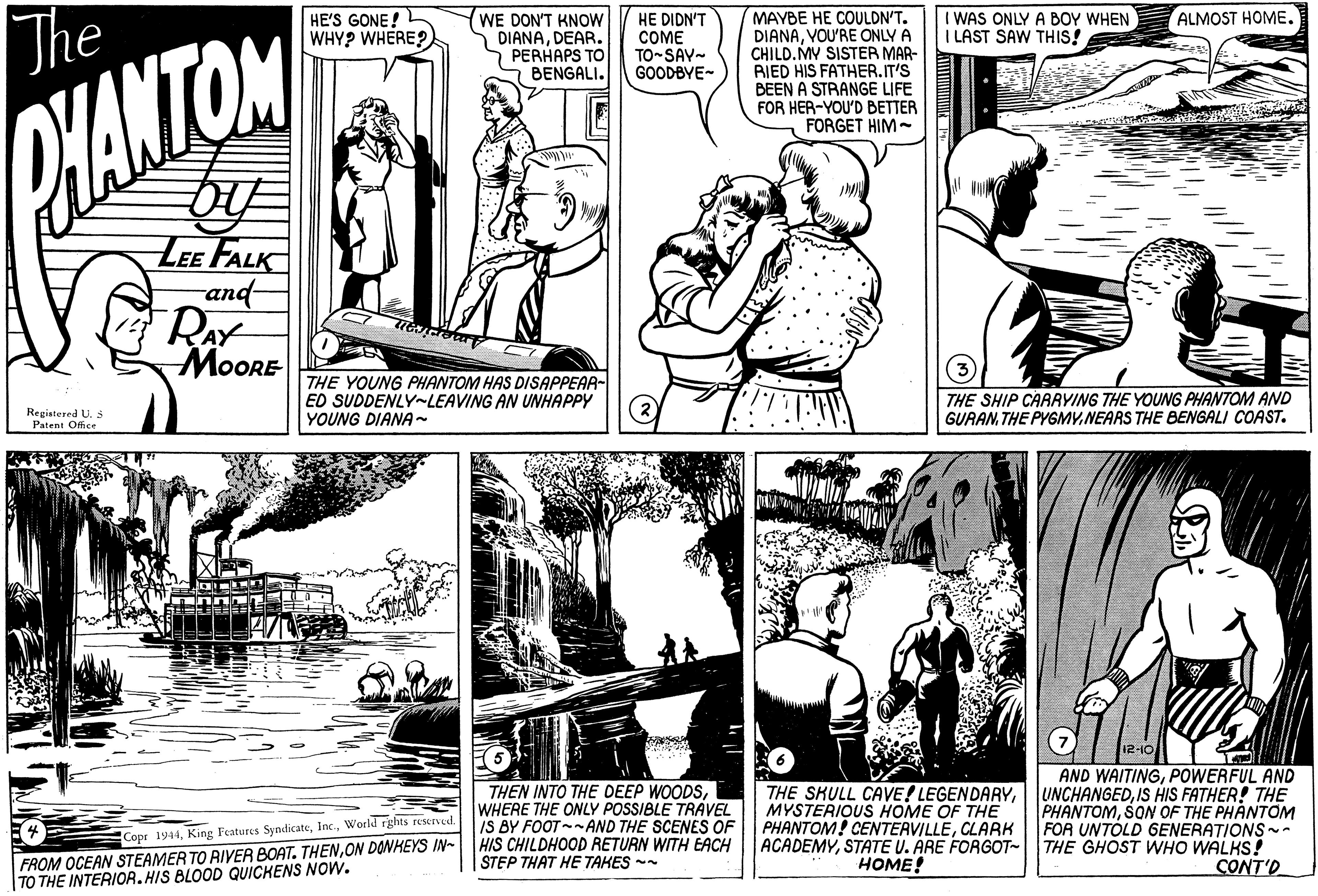 Interaction OCR: MAYBE HE COULDN'T. DIANAVOU'RE ONLY A CHILD. MY SISTER MAR- BIED HIS FATHER.IT'S BEEN A STRANGE LIFE FOR HER-YOU'D BETTER FORGET HIM- HE'S GONE! WHY? WHERE? (WE DON'T KNOW DIANADEAR. 7 PERHAPS TO BENGALI. I WAS ONLY A BOY WHEN I LAST SAW THIS! ALMOST HOME. The HE DIDN'T COME TO-SAY- GOODBYE- HANTON LEE FALK and RAY MOORE THE YOUNG PHANTOM HAS DISAPPEAR- ED SUDDENLY-LEAVING AN UNHAPPY YOUNG DIANA THE SHIP CARAYING THE YOUNG PHANTOM AND GURANTHE PYGMY.NEARS THE BENGALI COAST. Registered U. S Patent Office I2-10 THEN INTO THE DEEP WOODSWHERE THE ONLY POSSIBLE TRAVEL IS BY FOOT--AND THE SCENES OF HIS CHILDHOOD RETURN WITH EACH STEP THAT HE TAHES - AND WAITINGPOWERFUL AND UNCHANGEDIS HIS FATHER! THE PHANTOMSON OF THE PHANTOM FOR UNTÓLD GENERATIONS- ACADEMYSTATE U. ARE FORGOT- THE GHOST WHO WALKS! CONT'O THE SKULL CAVE! LEGENDARYMYSTERIOUS HOME OF THE PHANTOM! CENTEAVILLECLARK Copr 1944World rghts reserved. FROM OCEAN STEAMER TO RIVER BOAT. THENON DONHEYS IN- |TO THE INTERIOR. HIS BLOOD QUICHENS NOW. HOME! MAYBE HE COULDN'T. DIANAVOU'RE ONLY A CHILD. MY SISTER MAR- BIED HIS FATHER.IT'S BEEN A STRANGE LIFE FOR HER-YOU'D BETTER FORGET HIM- HE'S GONE! WHY? WHERE? (WE DON'T KNOW DIANADEAR. 7 PERHAPS TO BENGALI. I WAS ONLY A BOY WHEN I LAST SAW THIS! ALMOST HOME. The HE DIDN'T COME TO-SAY- GOODBYE- HANTON LEE FALK and RAY MOORE THE YOUNG PHANTOM HAS DISAPPEAR- ED SUDDENLY-LEAVING AN UNHAPPY YOUNG DIANA THE SHIP CARAYING THE YOUNG PHANTOM AND GURANTHE PYGMY.NEARS THE BENGALI COAST. Registered U. S Patent Office I2-10 THEN INTO THE DEEP WOODSWHERE THE ONLY POSSIBLE TRAVEL IS BY FOOT--AND THE SCENES OF HIS CHILDHOOD RETURN WITH EACH STEP THAT HE TAHES - AND WAITINGPOWERFUL AND UNCHANGEDIS HIS FATHER! THE PHANTOMSON OF THE PHANTOM FOR UNTÓLD GENERATIONS- ACADEMYSTATE U. ARE FORGOT- THE GHOST WHO WALKS! CONT'O THE SKULL CAVE! LEGENDARYMYSTERIOUS HOME OF THE PHANTOM! CENTEAVILLECLARK Copr 1944King Features SyndicateWorld rghts reserved. FROM OCEAN STEAMER TO RIVER BOAT. THENON DONHEYS IN- |TO THE INTERIOR. HIS BLOOD QUICHENS NOW. HOME!