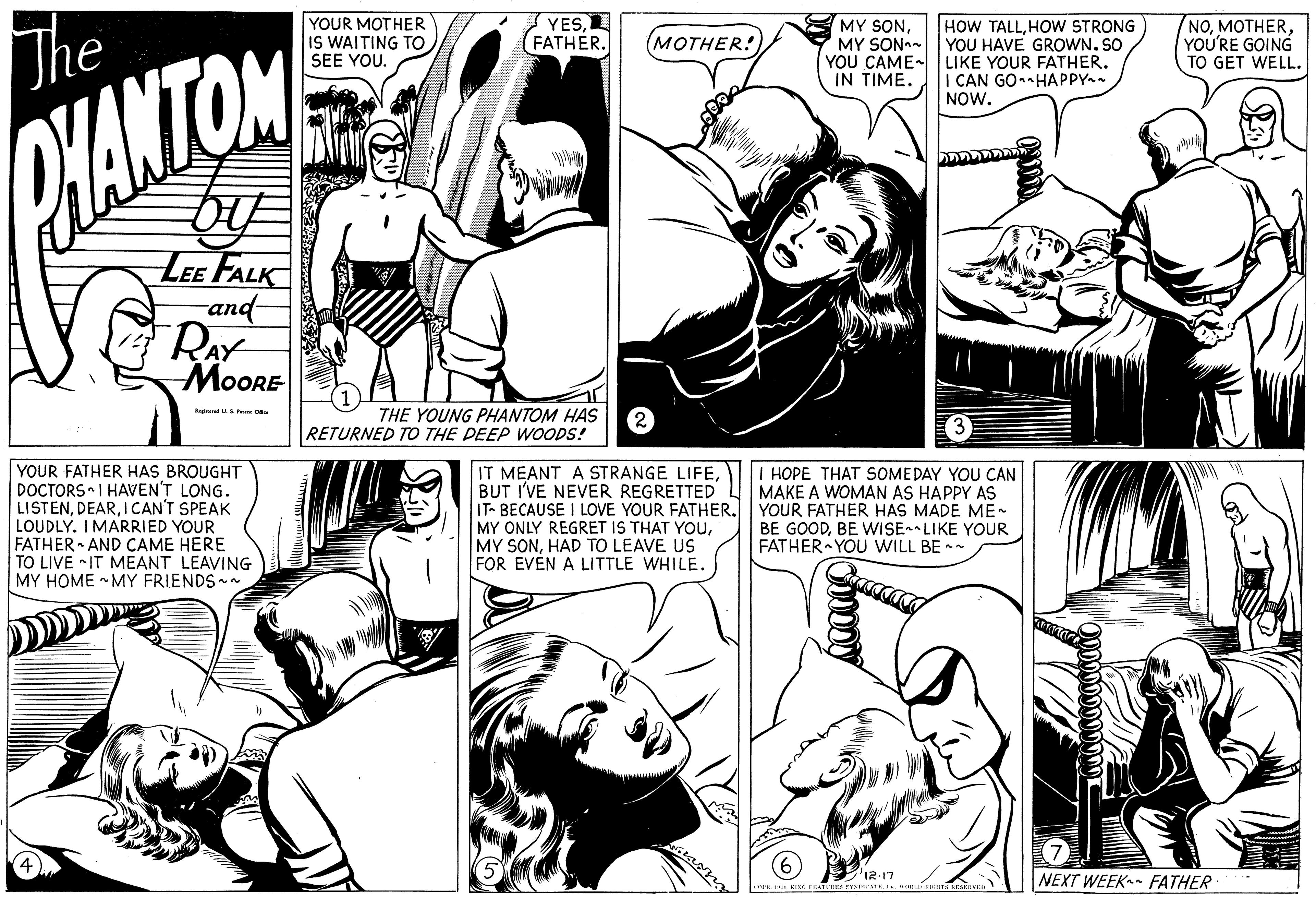 Mammal OCR: The YOUR MOTHER IS WAITING TO SEE YOU. YES(FATHER. MY SONMY SON- YOU CAME- LIKE YOUR FATHER. IN TIME. NOYOU'RE GOING TO GET WELL. (???HER! HOW TALLHOW STRONG YOU HAVE GROWN. SO I CAN GO-HAPPY NOW. HANTOM LEE FALK and- RAY MOORE Ragi uP THE YOUNG PHANTOM HAS RETURNED TO THE DEEP WOODS! YOUR FATHER HAS BROUGHT DOCTORS I HAVEN'T LONG. LISTENICAN'T SPEAK LOUDLY. IMARRIED YOUR FATHER AND CAME HERE TO LIVE IT MEANT LEAVING MY HOME - MY FRIENDS- IT MEANT A STRANGE LIFEBUT I'VE NEVER REGRETTED IT- BECAUSE I LOVE YOUR FATHER. YOUR FATHER HAS MADE ME MY ONLY REGRET IS THAT YOUHAD TO LEAVE US FOR EVEN A LITTLE WHILE. I HOPE THAT SOMEDAY YOU CAN BE GOODBE WISE LIKE YOUR FATHER YOU WILL BE - (7) NEXT WEEK FATHER '12:17 The YOUR MOTHER IS WAITING TO SEE YOU. YES(FATHER. MY SONMY SON- YOU CAME- LIKE YOUR FATHER. IN TIME. NOYOU'RE GOING TO GET WELL. (???HER! HOW TALLHOW STRONG YOU HAVE GROWN. SO I CAN GO-HAPPY NOW. HANTOM LEE FALK and- RAY MOORE Ragi uP THE YOUNG PHANTOM HAS RETURNED TO THE DEEP WOODS! YOUR FATHER HAS BROUGHT DOCTORS I HAVEN'T LONG. LISTENICAN'T SPEAK LOUDLY. IMARRIED YOUR FATHER AND CAME HERE TO LIVE IT MEANT LEAVING MY HOME - MY FRIENDS- IT MEANT A STRANGE LIFEBUT I'VE NEVER REGRETTED IT- BECAUSE I LOVE YOUR FATHER. YOUR FATHER HAS MADE ME MY ONLY REGRET IS THAT YOUMY SONHAD TO LEAVE US FOR EVEN A LITTLE WHILE. I HOPE THAT SOMEDAY YOU CAN BE GOODBE WISE LIKE YOUR FATHER YOU WILL BE - (7) NEXT WEEK FATHER '12:17