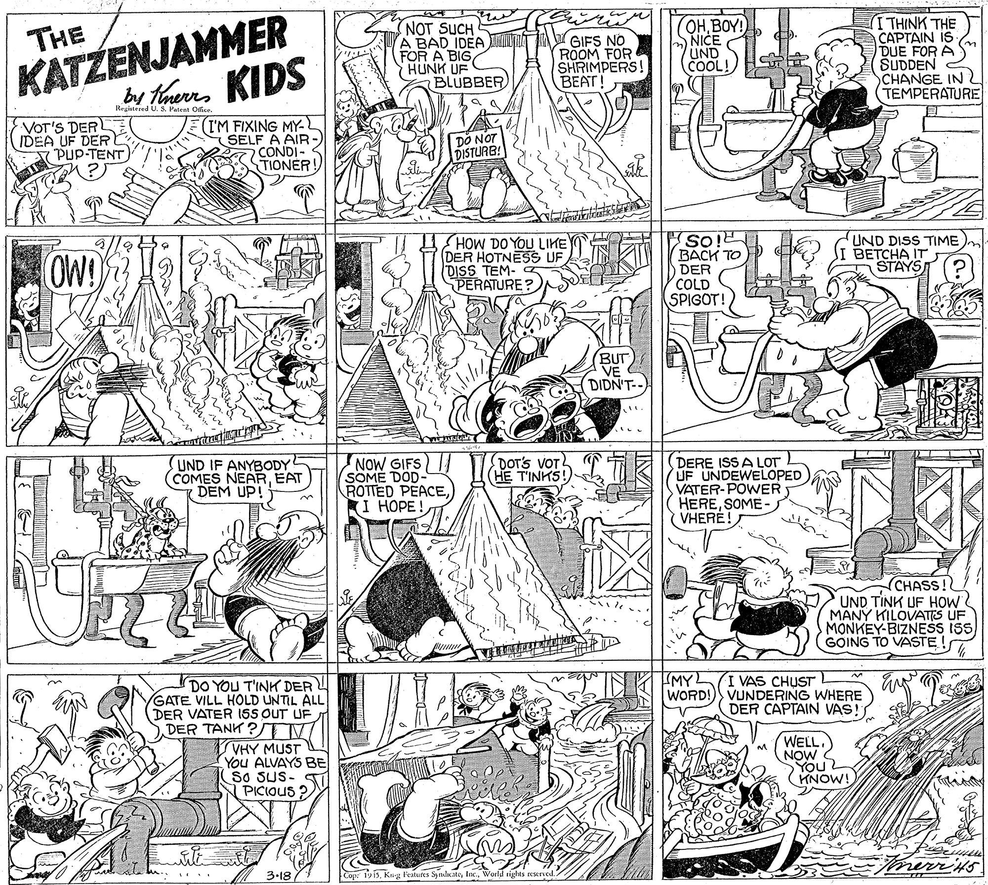 Parallel OCR: KATZENJAMMER by tans KIDS NOT SUCH A BAD IDEA FOR A BIG HUNK UF BLUBBER OHBOY! NICE UND COOL! THINK THE CAPTAIN IS DUE FOR A SUDDEN CHANGE IN TEMPERATURE THE GIFS NO ROOM FOR SHRIMPERS! BEAT! Registered U. S. Patent Ofice. VOT'S DERL IDEA UF DER PUP-TENT IM FIXING MY- SELF A AIR - CONDI- TIONER! DO NOT DISTURB! OW! HOW DO YOU LIKE DER HOTNESS UF DISS TEM- PERATURE? So! BACK TO DER COLD SPIGOT! UND DISS TIME BETCHA IT STAYS BUT VE DIDN'T--) UND IF ANYBODY COMES NEAREAT DEM UP! NOW GIFS SOME DOD- ROTTED PEACEKI HOPE! DOT'S VOT (HE T'INKS! DERE ISS A LOT UF UNDEWELOPED VATER-POWER HERESOME - VHERE! CHASS! UND TINK UF HOW MANY KILOVATIS UF MONKEY-BIZNESS ISS GOING TO VASTE ! MY I VAS CHUST WORD! VUNDERING WHERE DER CAPTAIN VAS! DO YOU T'INK DERU GATE VILL HOLD UNTIL ALL DER VATER ISS OUT UF SDER TANK ? TV VHY MUST You ALVAYS BE So SUS- S PICIOUS ? WELL. NOW You KNOW! merrits 3-18 Cop: 19i5World rights reserved. ... KATZENJAMMER by tans KIDS NOT SUCH A BAD IDEA FOR A BIG HUNK UF BLUBBER OHBOY! NICE UND COOL! THINK THE CAPTAIN IS DUE FOR A SUDDEN CHANGE IN TEMPERATURE THE GIFS NO ROOM FOR SHRIMPERS! BEAT! Registered U. S. Patent Ofice. VOT'S DERL IDEA UF DER PUP-TENT IM FIXING MY- SELF A AIR - CONDI- TIONER! DO NOT DISTURB! OW! HOW DO YOU LIKE DER HOTNESS UF DISS TEM- PERATURE? So! BACK TO DER COLD SPIGOT! UND DISS TIME BETCHA IT STAYS BUT VE DIDN'T--) UND IF ANYBODY COMES NEAREAT DEM UP! NOW GIFS SOME DOD- ROTTED PEACEKI HOPE! DOT'S VOT (HE T'INKS! DERE ISS A LOT UF UNDEWELOPED VATER-POWER HERESOME - VHERE! CHASS! UND TINK UF HOW MANY KILOVATIS UF MONKEY-BIZNESS ISS GOING TO VASTE ! MY I VAS CHUST WORD! VUNDERING WHERE DER CAPTAIN VAS! DO YOU T'INK DERU GATE VILL HOLD UNTIL ALL DER VATER ISS OUT UF SDER TANK ? TV VHY MUST You ALVAYS BE So SUS- S PICIOUS ? WELL. NOW You KNOW! merrits 3-18 Cop: 19i5Kig Featutes SykateWorld rights reserved. ...