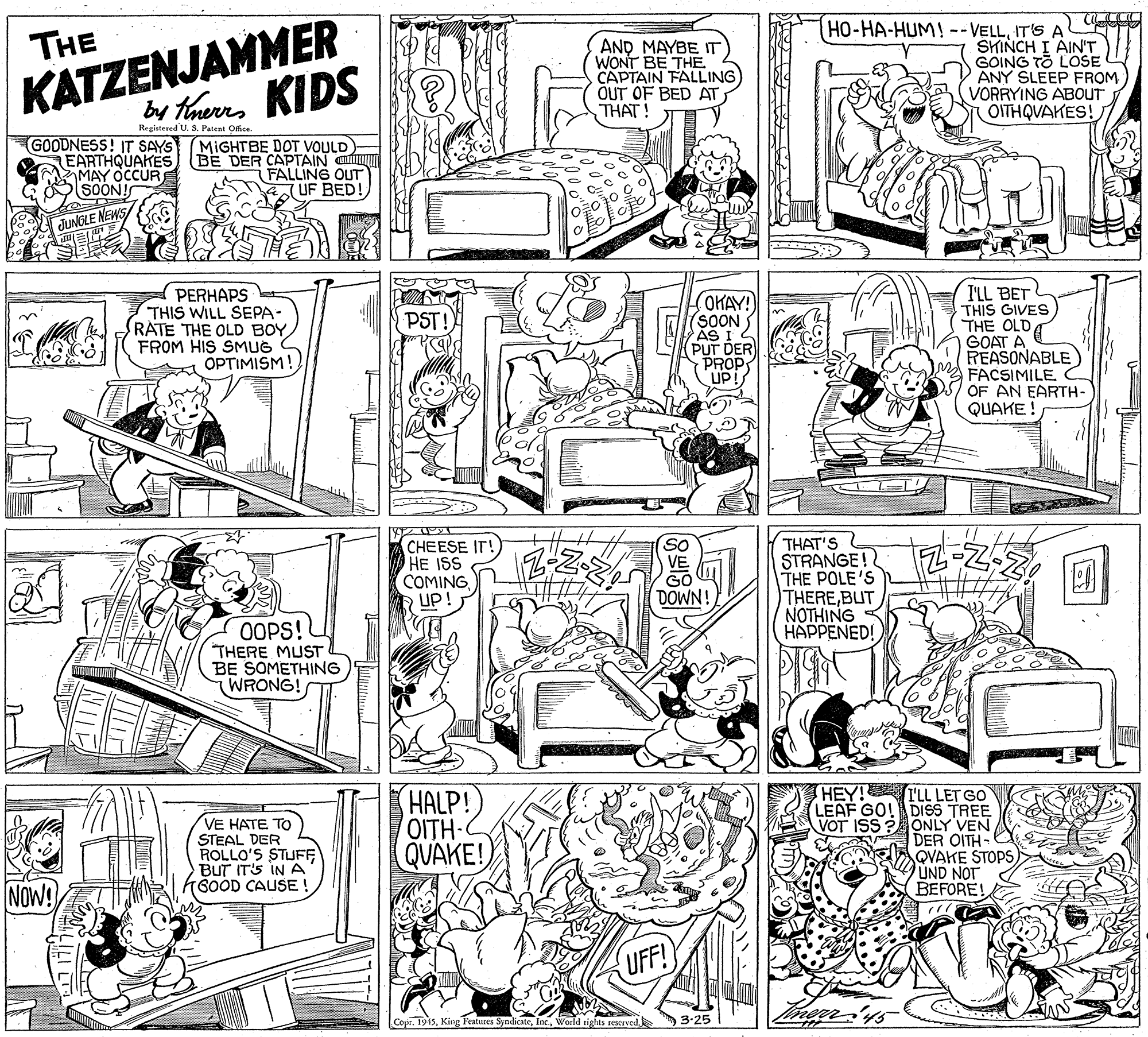 Monochrome OCR: KATZENJAMMER KIDS HO-HA-HUM! -- VELLIT'S A SKINCH I AIN'T GOING TO LOSE ANY SLEEP FROM VORRYING ABOUT OITHQUAKES! THE AND MAYBE IT WONT BE THÉ CAPTAIN FALLING) OUT OF BED AT THAT! by tnerr Registered U. S. Patent Office. GOODNESS! IT SAYS EARTHQUAKES MAY OCCURE SOON! MIGHTBE DOT VOULD BE DER CAPTAIN Ca FALLING OUT UF BED! JUNGLE NEWS PERHAPS THIS WILL SEPA- RATE THE OLD BOY FROM HIS SMUG OPTIMISM! (OKAY! SOON AS I 2 PUT DER PROP UP! I'LL BET THIS GIVES THE OLD GOAT A REASONABLE) FACSIMILE C OF AN EARTH- QUAKE ! PST! THAT'S STRANGE! THE POLE'S THEREBUT NOTHING HAPPENED! So CHEESE IT!) HE ISS COMINGUP! GO DOWN! OOPS! THERE MUST BE SOMETHING WRONG! VE HATE TO STEAL DER ROLLO'S STUFF BUT ITS INA K6OOD CAUSE HALP! OITH- QUAKE! HEY! I'L LET GO LEAF GO! DISS TREE VOT ISS PA ONLY VEN DER OITH- QVAKE STOPSUND NOT BEFORE! NOW! UFF! CopeWorld tiglts restrved 3-25 KATZENJAMMER KIDS HO-HA-HUM! -- VELLIT'S A SKINCH I AIN'T GOING TO LOSE ANY SLEEP FROM VORRYING ABOUT OITHQUAKES! THE AND MAYBE IT WONT BE THÉ CAPTAIN FALLING) OUT OF BED AT THAT! by tnerr Registered U. S. Patent Office. GOODNESS! IT SAYS EARTHQUAKES MAY OCCURE SOON! MIGHTBE DOT VOULD BE DER CAPTAIN Ca FALLING OUT UF BED! JUNGLE NEWS PERHAPS THIS WILL SEPA- RATE THE OLD BOY FROM HIS SMUG OPTIMISM! (OKAY! SOON AS I 2 PUT DER PROP UP! I'LL BET THIS GIVES THE OLD GOAT A REASONABLE) FACSIMILE C OF AN EARTH- QUAKE ! PST! THAT'S STRANGE! THE POLE'S THEREBUT NOTHING HAPPENED! So CHEESE IT!) HE ISS COMINGUP! GO DOWN! OOPS! THERE MUST BE SOMETHING WRONG! VE HATE TO STEAL DER ROLLO'S STUFF BUT ITS INA K6OOD CAUSE HALP! OITH- QUAKE! HEY! I'L LET GO LEAF GO! DISS TREE VOT ISS PA ONLY VEN DER OITH- QVAKE STOPSUND NOT BEFORE! NOW! UFF! CopeKing Features SyndicateWorld tiglts restrved 3-25
