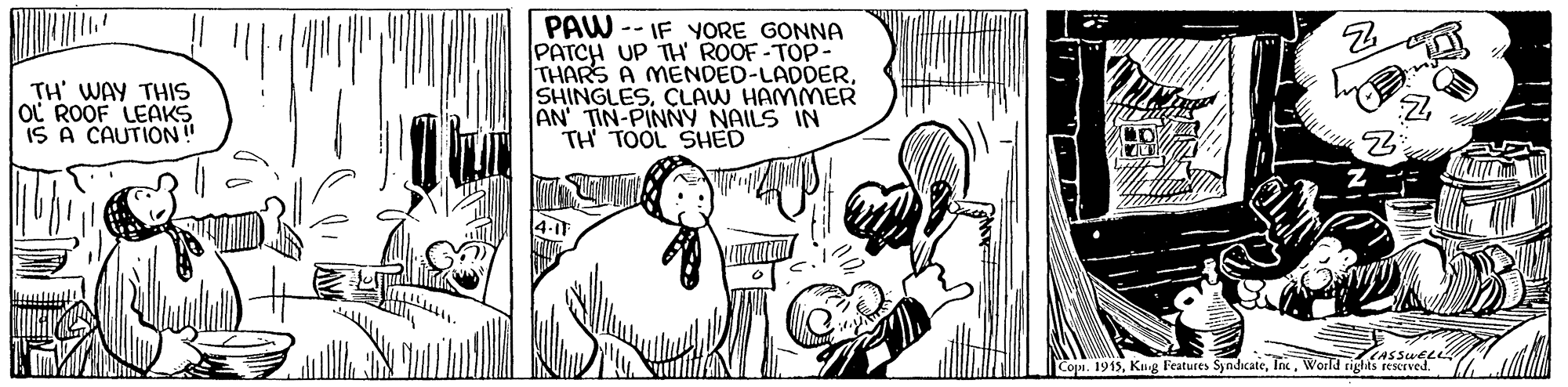 Art OCR: PAW -- IF YYORE GONNA PATCH UP TH ROOF-TOP- THARS A MENDED-LADDERCLAW HAMMER AN TIN-PINNY NAILS IN TH TOOL SHED TH' WAY THIS OC ROOF LEAKS IS A CAUTION! LASSUELL Copi. 1915World rigtas rescrved. PAW -- IF YYORE GONNA PATCH UP TH ROOF-TOP- THARS A MENDED-LADDERCLAW HAMMER AN TIN-PINNY NAILS IN TH TOOL SHED TH' WAY THIS OC ROOF LEAKS IS A CAUTION! LASSUELL Copi. 1915Kug Features SyndicateWorld rigtas rescrved.