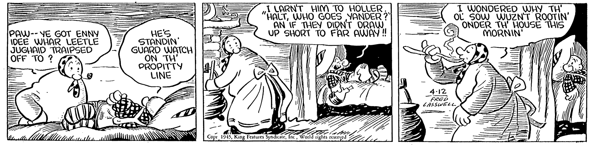Adaptation OCR: I LARN'T HIm TO HOLLER "HALTWHO GOES YANDER? AN IF THEY DIDNT DRAW UP SHORT TO FAR AWAY! I WONDERED WHY TH' OL Sow WUZNT ROOTIN' ONDER TH' HOUSE THIS MORNIN PAW-- YE GOT ENNY IDEE WHAR LEETLE JUGHAID TRAIPSED OFF TO ? HE'S STANDIN' GUARD WATCH ON TH' PROPITTY LINE 4-12 FRED LASSWELL - Copr 1945World igis reserved I LARN'T HIm TO HOLLER "HALTWHO GOES YANDER? AN IF THEY DIDNT DRAW UP SHORT TO FAR AWAY! I WONDERED WHY TH' OL Sow WUZNT ROOTIN' ONDER TH' HOUSE THIS MORNIN PAW-- YE GOT ENNY IDEE WHAR LEETLE JUGHAID TRAIPSED OFF TO ? HE'S STANDIN' GUARD WATCH ON TH' PROPITTY LINE 4-12 FRED LASSWELL - Copr 1945King Features SyndicateWorld igis reserved