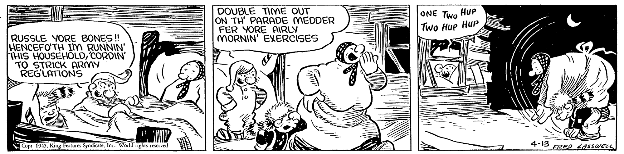 Gesture OCR: DOUBLE TIME OUT ON TH' PARADE MEDDER FER YORE AIRLY MORNIN' EXERCISES ONE Two HuP Two Hup Hup RUSSLE YORE BONES! HENCEFO'TH IM RUNNIN' THIS HOUSEHOLDCORDIN TO STRICK ARMY REG'LATIONS Copr 1945King Features Syndicate. In. World rights reserved 4-13 FRED LASSWELL DOUBLE TIME OUT ON TH' PARADE MEDDER FER YORE AIRLY MORNIN' EXERCISES ONE Two HuP Two Hup Hup RUSSLE YORE BONES! HENCEFO'TH IM RUNNIN' THIS HOUSEHOLDCORDIN TO STRICK ARMY REG'LATIONS Copr 1945King Features Syndicate. In. World rights reserved 4-13 FRED LASSWELL