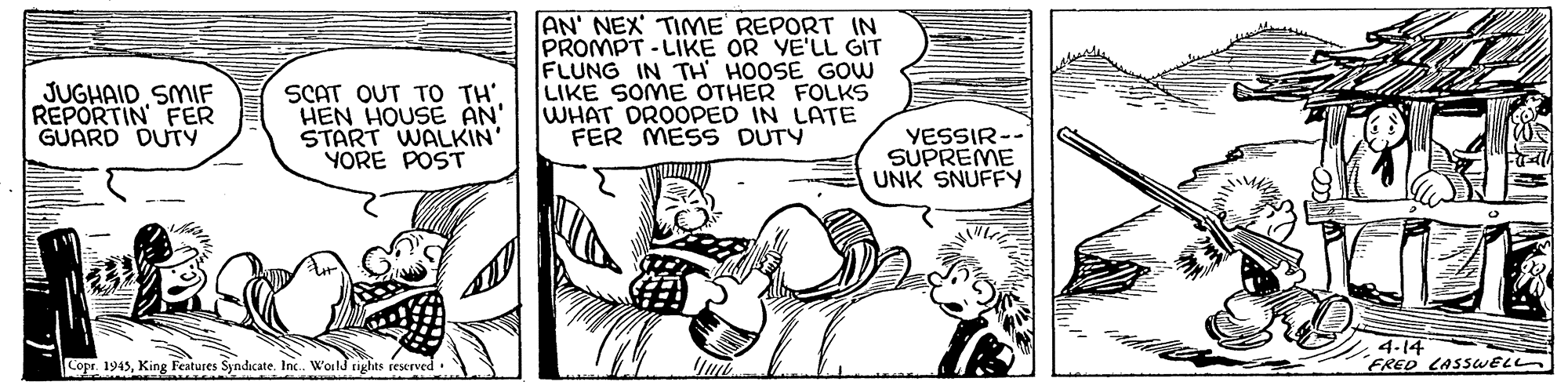 Parallel OCR: AN' NEX' TIME REPORT IN PROMPT - LIKE OR YE'LL GIT FLUNG IN TH HOOSE GOW LIKE SOME OTHER FOLKS WHAT DROOPED IN LATE FER MESS DUTY JUGHAID SMIF REPORTIN FER GUARD DUTY SCAT OUT TO TH' HEN HOUSE AN START WALKIN' YORE POST YESSIR-- SUPREME UNK SNUFFY 4-14 FRED LASSWEL copr 1945King Features Syndicate. Inc. Woild tiglits reserved AN' NEX' TIME REPORT IN PROMPT - LIKE OR YE'LL GIT FLUNG IN TH HOOSE GOW LIKE SOME OTHER FOLKS WHAT DROOPED IN LATE FER MESS DUTY JUGHAID SMIF REPORTIN FER GUARD DUTY SCAT OUT TO TH' HEN HOUSE AN START WALKIN' YORE POST YESSIR-- SUPREME UNK SNUFFY 4-14 FRED LASSWEL copr 1945King Features Syndicate. Inc. Woild tiglits reserved