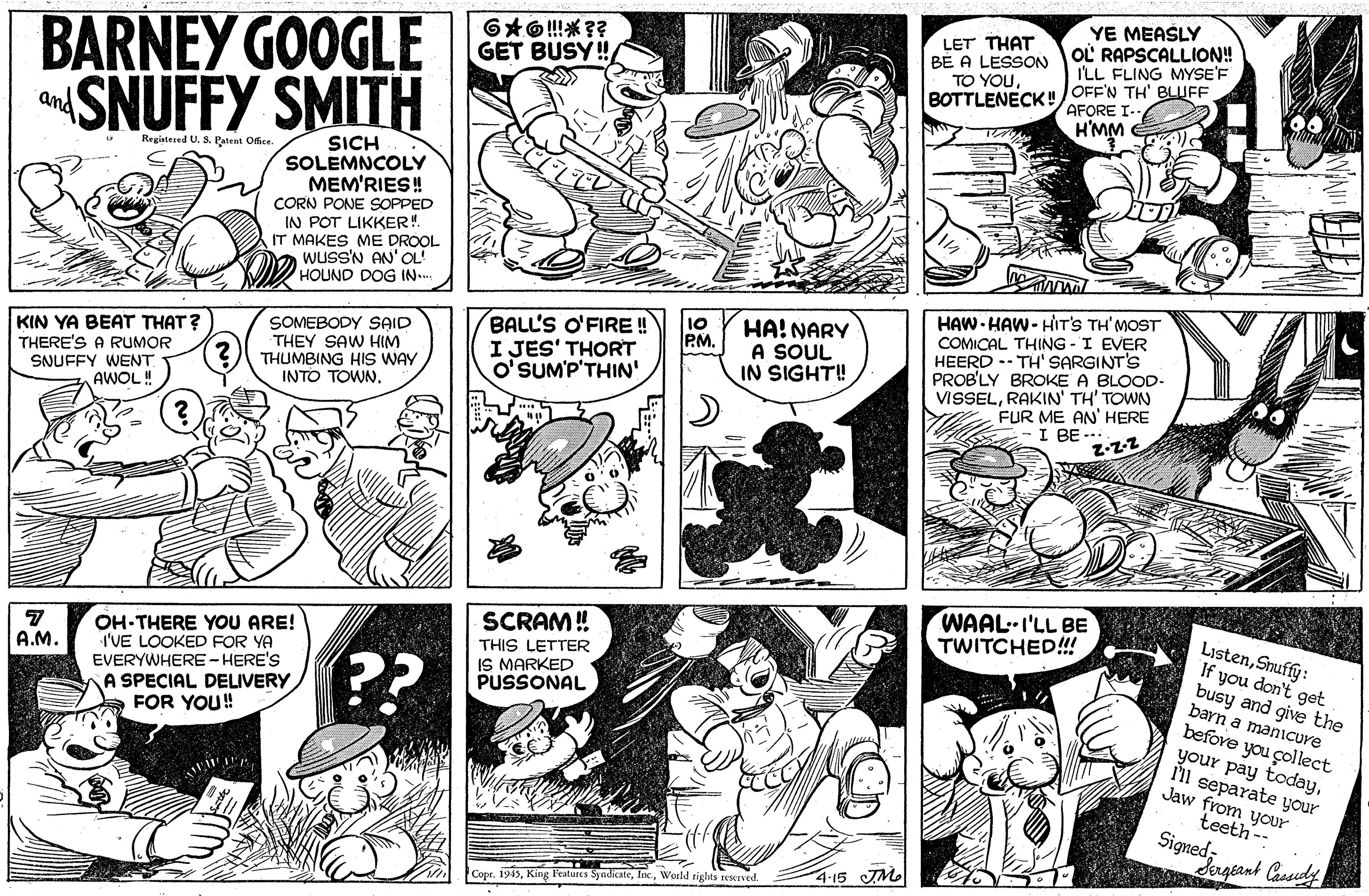 Font OCR: YE MEASLY OL RAPSCALLION! I'LL FLING MYSE'F BARNEY GOOGLE SNUFFY SMITH LET THAT BÉ A LESSON TO YOUBOTTLENECK!/OFF'N TH' BLUFF GET BUSY! AFORE I.. and wW.H SICH SOLEMNCOLY MEM'RIES! Registered U. S. Patent Office. CORN PONE SOPPED IN POT LIKKER!. IT MAKES ME DROOL WUSS'N AN'OL HOUND DOG IN.. HAW- HAW - HIT'S TH'MOST COMICAL THING - I EVER HEERD -- TH' SARGINT'S PROB'LY BROKE A BLOOD- VISSELRAKIN' TH' TOWN FUR ME AN' HERE I BE --. z-z-2 10 PM. KIN YA BEAT THAT? THERE'S A RUMOR SNUFFY WENT AWOL! SOMEBODY SAID THEY SAW HIM THUMBING HIS WAY INTO TOWN. BALL'S O'FIRE ! I JES' THORT O'SUM'P'THIN' HA! NARY A SOUL IN SIGHT! WAAL-I'LL BE TWITCHED!!! ListenSnuffy: If you don't get busy and give the barn a manCure SCRAM! OH-THERE YOU ARE! I'VE LOOKED FOR YA EVERYWHERE-HERE'S A SPECIAL DELIVERY FOR YOU! THIS LETTER IS MARKED PUSSONAL A.M. ?? before you çollect your pay todayI'll separate your Jaw from your teeth -- Signed Sageant Cassudy 4-15 JM. Copr. 1945World tights reserved. YE MEASLY OL RAPSCALLION! I'LL FLING MYSE'F BARNEY GOOGLE SNUFFY SMITH LET THAT BÉ A LESSON TO YOUBOTTLENECK!/OFF'N TH' BLUFF GET BUSY! AFORE I.. and wW.H SICH SOLEMNCOLY MEM'RIES! Registered U. S. Patent Office. CORN PONE SOPPED IN POT LIKKER!. IT MAKES ME DROOL WUSS'N AN'OL HOUND DOG IN.. HAW- HAW - HIT'S TH'MOST COMICAL THING - I EVER HEERD -- TH' SARGINT'S PROB'LY BROKE A BLOOD- VISSELRAKIN' TH' TOWN FUR ME AN' HERE I BE --. z-z-2 10 PM. KIN YA BEAT THAT? THERE'S A RUMOR SNUFFY WENT AWOL! SOMEBODY SAID THEY SAW HIM THUMBING HIS WAY INTO TOWN. BALL'S O'FIRE ! I JES' THORT O'SUM'P'THIN' HA! NARY A SOUL IN SIGHT! WAAL-I'LL BE TWITCHED!!! ListenSnuffy: If you don't get busy and give the barn a manCure SCRAM! OH-THERE YOU ARE! I'VE LOOKED FOR YA EVERYWHERE-HERE'S A SPECIAL DELIVERY FOR YOU! THIS LETTER IS MARKED PUSSONAL A.M. ?? before you çollect your pay todayI'll separate your Jaw from your teeth -- Signed Sageant Cassudy 4-15 JM. Copr. 1945King Features SyndicateWorld tights reserved.