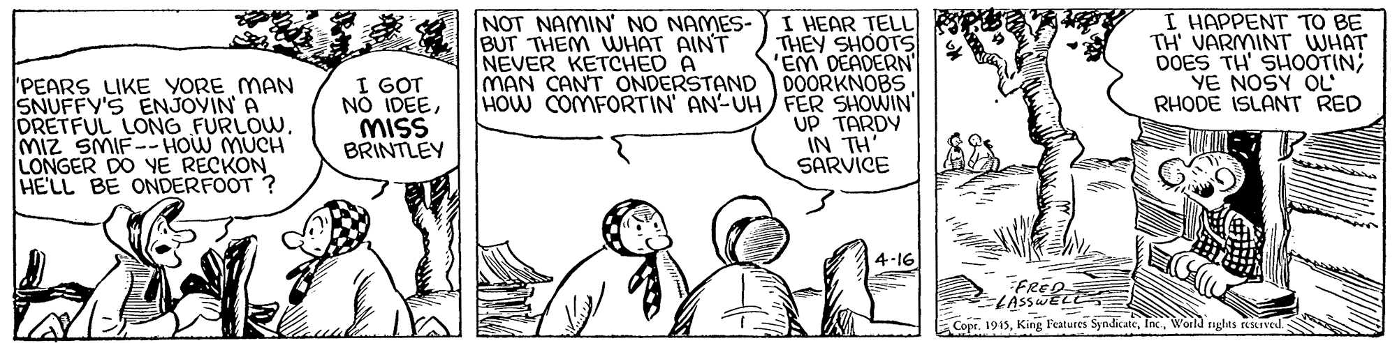 Jaw OCR: 'PEARS LIKE YORE MAN SNUFFY'S ENJOVIN A DRETFUL LONG FURLOWMIZ SMIF-HOW MUCH LONGER DO YE RECKON HE'LL BE ONDERFOOT ? I GOT NO IDEEMISS BRINTLEY NOT NAMIN' NO NAMES- BUT THEM WHAT AINT NEVER KETCHED A MAN CANT ONDERSTAND I HEAR TELL THEY SHOOTS 'EM DEADERN DOORKNOBS HOW COMFORTIN AN-UH FER SHOWIN UP TARDY IN TH SARVICE I HAPPENT TO BE TH' VARMINT WHAT DOES TH' SHOOTIN; YE NOSY OL RHODE ISLANT RED 4-16 Copr. 1915World rights teStIved. 'PEARS LIKE YORE MAN SNUFFY'S ENJOVIN A DRETFUL LONG FURLOWMIZ SMIF-HOW MUCH LONGER DO YE RECKON HE'LL BE ONDERFOOT ? I GOT NO IDEEMISS BRINTLEY NOT NAMIN' NO NAMES- BUT THEM WHAT AINT NEVER KETCHED A MAN CANT ONDERSTAND I HEAR TELL THEY SHOOTS 'EM DEADERN DOORKNOBS HOW COMFORTIN AN-UH FER SHOWIN UP TARDY IN TH SARVICE I HAPPENT TO BE TH' VARMINT WHAT DOES TH' SHOOTIN; YE NOSY OL RHODE ISLANT RED 4-16 Copr. 1915King Features SyndicateWorld rights teStIved.