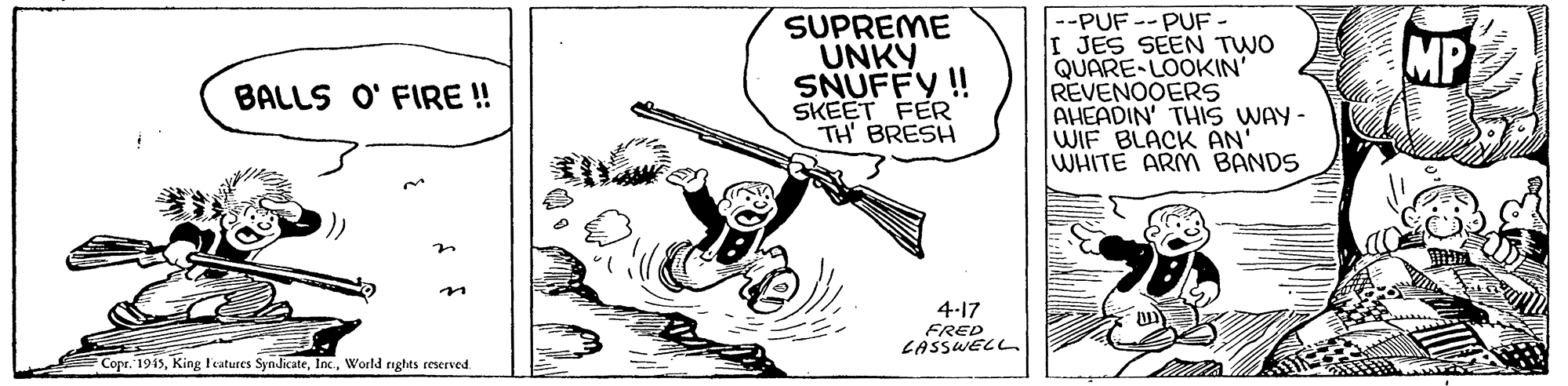 Line art OCR: SUPREME UNKY SNUFFY!! SKEET FER TH' BRESH --PUF -- PUF I JES SEEN TWO QUARE-LOOKIN' REVENOOERS AHEADIN' THIS WAY- WIF BLACK AN' WHITE ARM BANDS MP BALLS O' FIRE! 4-17 SASSWELL Copr. 1915World rights reserved SUPREME UNKY SNUFFY!! SKEET FER TH' BRESH --PUF -- PUF I JES SEEN TWO QUARE-LOOKIN' REVENOOERS AHEADIN' THIS WAY- WIF BLACK AN' WHITE ARM BANDS MP BALLS O' FIRE! 4-17 SASSWELL Copr. 1915King F'eatures SyndicateWorld rights reserved