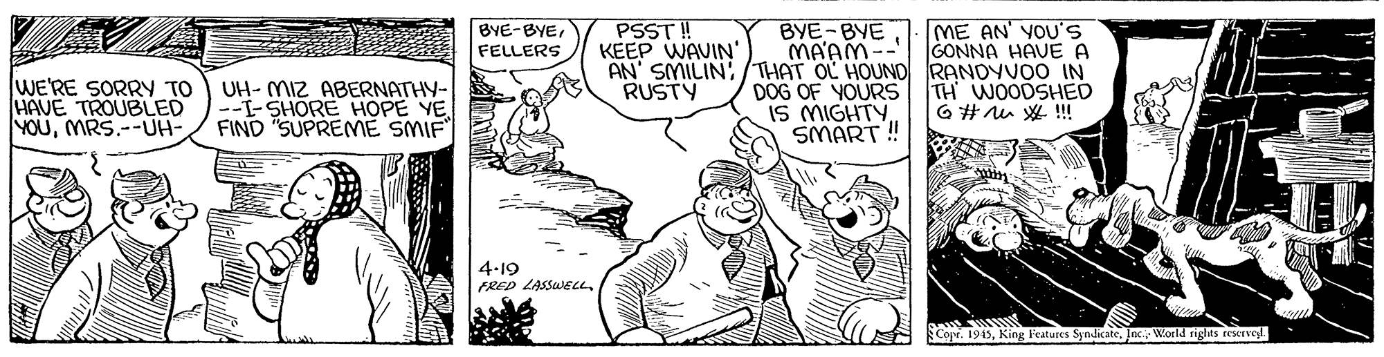 Parallel OCR: PSST!! KEEP WAVIN' ME AN' YOU'S GONNA HAVE A BYE-BYE MA'AM-- AN' SMILIN:/THAT OL HOUND RANDYVOO IN DOG OF YOURS IS MIGHTYSMART ! BVE-BYEFELLERS WE'RE SORRY TO HAVE TROUBLED YOUMRS.--UH- UH- MIZ ABERNATHY- --I-SHORE HOPE YE FIND "SUPREME SMIF RUSTY TH WOODSHED 6 # u W !! 4-19 FRED LASSUEL Copr. 1945Jnc World rights rescrvel. PSST!! KEEP WAVIN' ME AN' YOU'S GONNA HAVE A BYE-BYE MA'AM-- AN' SMILIN:/THAT OL HOUND RANDYVOO IN DOG OF YOURS IS MIGHTYSMART ! BVE-BYEFELLERS WE'RE SORRY TO HAVE TROUBLED YOUMRS.--UH- UH- MIZ ABERNATHY- --I-SHORE HOPE YE FIND "SUPREME SMIF RUSTY TH WOODSHED 6 # u W !! 4-19 FRED LASSUEL Copr. 1945King Features SyndicateJnc World rights rescrvel.