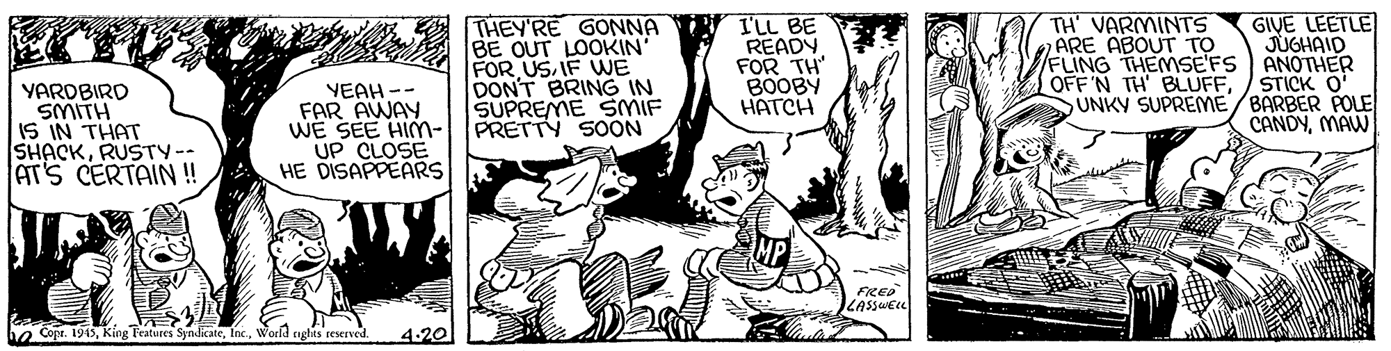 Sharing OCR: THEY'RE GONNA BE OUT LOOKIN' FOR USIF VWE DON'T BRING IN SUPREME SMIF PRETTY 50ON I'LL BE READY FOR TH" BOOBY HATCH TH' VARMINTS ARE ABOUT TO FLING THEMMSE'FS OFF 'N TH' BLUFFGIVE LEETLE JUGHAID ANOTHER STICK O' UNKY SUPREME/BARBER POLE CANDYMAW YAROBIRD SMITH IS IN THAT SHACKRUSTY-- AT'S CERTAIN! YEAH -- FAR AWAY WE SEE HIm- UP CLOSE HE DISAPPEARS FRED LASSWELL he Copr. 1945World ciglits reserved. 4.20 THEY'RE GONNA BE OUT LOOKIN' FOR USIF VWE DON'T BRING IN SUPREME SMIF PRETTY 50ON I'LL BE READY FOR TH" BOOBY HATCH TH' VARMINTS ARE ABOUT TO FLING THEMMSE'FS OFF 'N TH' BLUFFGIVE LEETLE JUGHAID ANOTHER STICK O' UNKY SUPREME/BARBER POLE CANDYMAW YAROBIRD SMITH IS IN THAT SHACKRUSTY-- AT'S CERTAIN! YEAH -- FAR AWAY WE SEE HIm- UP CLOSE HE DISAPPEARS FRED LASSWELL he Copr. 1945King Teatures SyndicateWorld ciglits reserved. 4.20