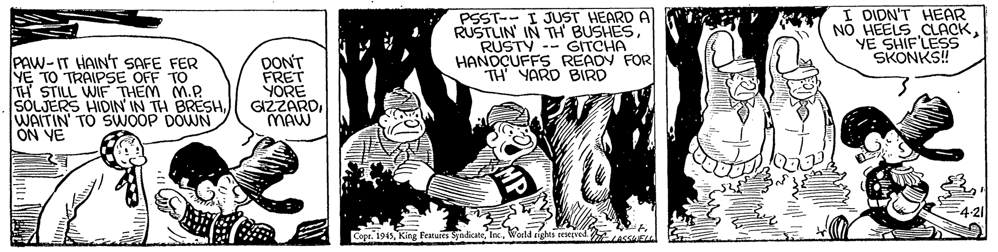 People OCR: PSST-- I JUST HEARD A RUSTLIN' IN TH BUSHESRUSTY -- GITCHA HANDÇUFFS READY FOR TH YARD BIRD I DIDN'T HEAR NO HEELS CLACKYE SHIF'LESS SKONKS! PAW-IT HAINT SAFE FER Y? TO TRAIPSE OFF TO TH STILL WIF THEM M.P. SOLJERS HIDIN' IN TH BRESHWAITIN' TO SWOOP DOWN ON YE DON'T FRET YORE GIZZARDMAW 4-21 Copr. 1943World rights reserved USSE PSST-- I JUST HEARD A RUSTLIN' IN TH BUSHESRUSTY -- GITCHA HANDÇUFFS READY FOR TH YARD BIRD I DIDN'T HEAR NO HEELS CLACKYE SHIF'LESS SKONKS! PAW-IT HAINT SAFE FER Y? TO TRAIPSE OFF TO TH STILL WIF THEM M.P. SOLJERS HIDIN' IN TH BRESHWAITIN' TO SWOOP DOWN ON YE DON'T FRET YORE GIZZARDMAW 4-21 Copr. 1943King Fetures SyndicateWorld rights reserved USSE