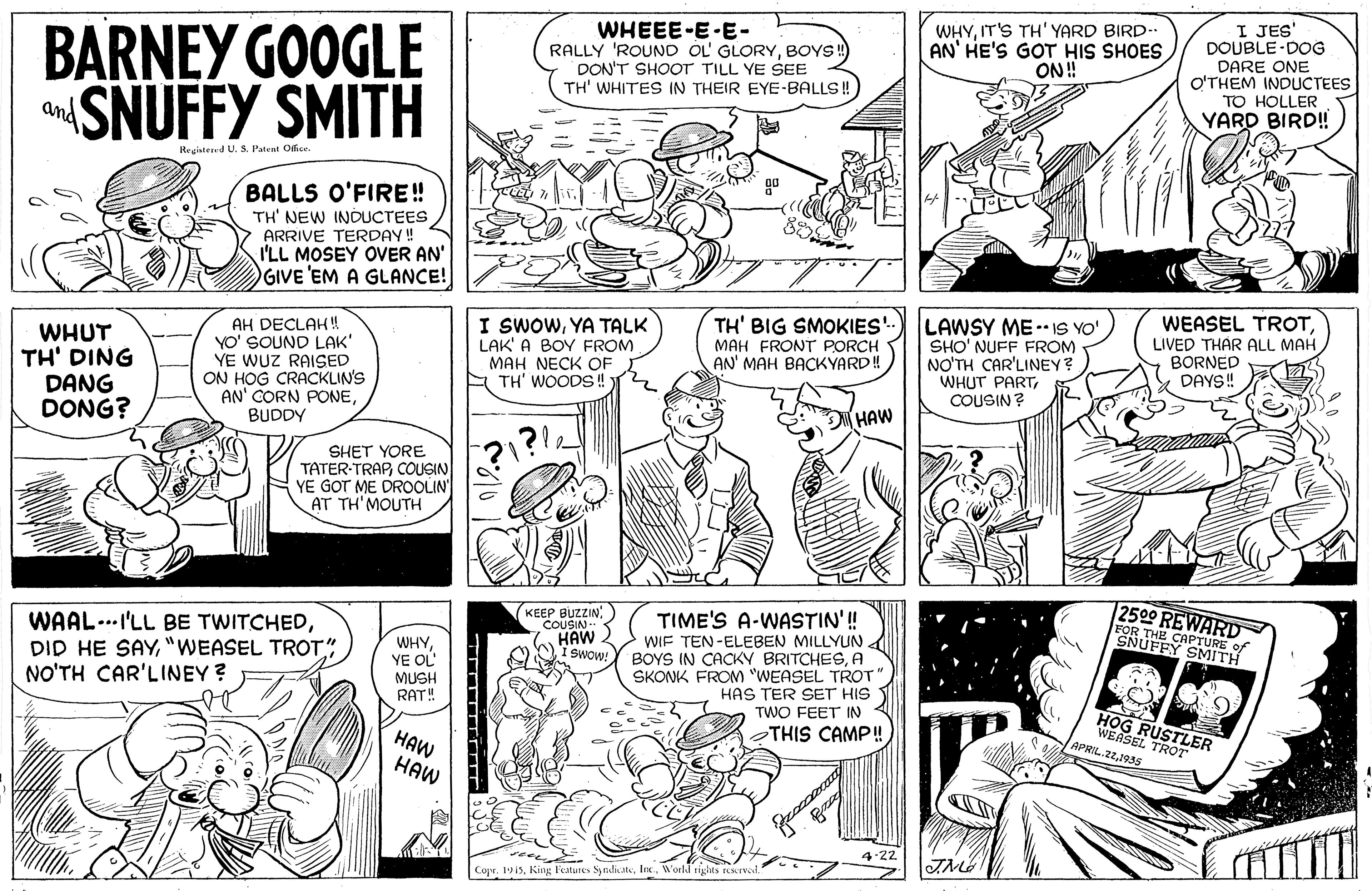 Style OCR: BARNEY GOOGLE SNUFFY SMITH WHEEE-E-E- RALLY 'ROUND OL GLORYBOYS! DON'T SHOOT TILL YE SEE TH' WHITES IN THEIR EYE-BALLS!! WHYIT'S TH' YARD BIRD- AN' HE'S GOT HIS SHOES ON! I JES' DOUBLE-DOG DARE ONE O'THEM INDUCTEES TO HOLLER YARD BIRD! and Reaistered US. Pateat OEss. BALLS O'FIRE! TH' NEW INDUCTEES ARRIVE TERDAY! I'LL MOSEY OVER AN' GIVE 'EM A GLANCE! WHUT TH' DING DANG DONG? AH DECLAH! YO' SOUND LAK' YE WUZ RAISED ON HOG CRACKLIN'S AN' CORN PONEBUDDY I SWOWYA TALK LAK' A BOY FROM MAH NECK OF A TH' WOODS! TH' BIG SMOKIES' MAH FRONTr PORCH AN' MAH BACKYARD! LAWSY ME - IS YO' SHO' NUFF FROM NO'TH CAR'LINEY? WHUT PARTCOUSIN? WEASEL TROTLIVED THAR ALL MAH BORNED DAYS! HAW SHET YORE TATER-TRAPCOUSIN YE GOT ME DROOLIN AT TH'MOUTH KEEP BUZZINCOUSIN- HAW I SWOw 2500 WAAL...I'LL BE TWITCHED"WEASEL TROT" NO'TH CAR'LINEY ? TIME'S A-W STIN WIF TEN-ELEBEN MILLYUN BOYS IN CACKY BRITCHESA SKONK FROM "WEASEL TROT" HAS TER SET HIS TWO FEET IN WHYYE OL FOR THE CAPTURE A SNUFFY SMITH MUSH RAT! THIS CAMP! HAW HAW APRIL 221935 TROT 4.22 Copr. 1913World rigints rCIvl. BARNEY GOOGLE SNUFFY SMITH WHEEE-E-E- RALLY 'ROUND OL GLORYBOYS! DON'T SHOOT TILL YE SEE TH' WHITES IN THEIR EYE-BALLS!! WHYIT'S TH' YARD BIRD- AN' HE'S GOT HIS SHOES ON! I JES' DOUBLE-DOG DARE ONE O'THEM INDUCTEES TO HOLLER YARD BIRD! and Reaistered US. Pateat OEss. BALLS O'FIRE! TH' NEW INDUCTEES ARRIVE TERDAY! I'LL MOSEY OVER AN' GIVE 'EM A GLANCE! WHUT TH' DING DANG DONG? AH DECLAH! YO' SOUND LAK' YE WUZ RAISED ON HOG CRACKLIN'S AN' CORN PONEBUDDY I SWOWYA TALK LAK' A BOY FROM MAH NECK OF A TH' WOODS! TH' BIG SMOKIES' MAH FRONTr PORCH AN' MAH BACKYARD! LAWSY ME - IS YO' SHO' NUFF FROM NO'TH CAR'LINEY? WHUT PARTCOUSIN? WEASEL TROTLIVED THAR ALL MAH BORNED DAYS! HAW SHET YORE TATER-TRAPCOUSIN YE GOT ME DROOLIN AT TH'MOUTH KEEP BUZZINCOUSIN- HAW I SWOw 2500 WAAL...I'LL BE TWITCHEDDID HE SAY"WEASEL TROT" NO'TH CAR'LINEY ? TIME'S A-W STIN WIF TEN-ELEBEN MILLYUN BOYS IN CACKY BRITCHESA SKONK FROM "WEASEL TROT" HAS TER SET HIS TWO FEET IN WHYYE OL FOR THE CAPTURE A SNUFFY SMITH MUSH RAT! THIS CAMP! HAW HAW APRIL 221935 TROT 4.22 Copr. 1913Kin l'etures SyndiateWorld rigints rCIvl.