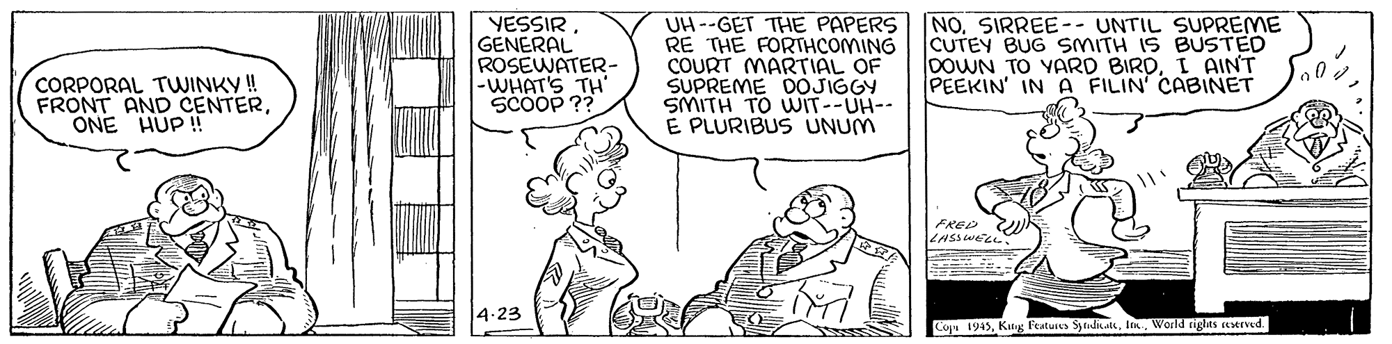Illustration OCR: YESSIRGENERAL ROSEWATER- -WHAT'S TH' SCOOP ?? UH --GET THE PAPERS RE THE FORTHCOMING COURT MARTIAL OF SUPREME DOJIGGY SMITH TO WIT--UH-- E PLURIBUS UNUM NO. SIRREE-- UNTIL SUPREME CUTEY BUG SMITH IS BUSTED DOWN TO YARD BIRDI AINT PEEKIN' IN A FILIN' CABINET CORPORAL TWINKY ! FRONT AND CENTERONE HUP ! FRED LASSWELL 4.23 Cope 1945World righits eserved. YESSIRGENERAL ROSEWATER- -WHAT'S TH' SCOOP ?? UH --GET THE PAPERS RE THE FORTHCOMING COURT MARTIAL OF SUPREME DOJIGGY SMITH TO WIT--UH-- E PLURIBUS UNUM NO. SIRREE-- UNTIL SUPREME CUTEY BUG SMITH IS BUSTED DOWN TO YARD BIRDI AINT PEEKIN' IN A FILIN' CABINET CORPORAL TWINKY ! FRONT AND CENTERONE HUP ! FRED LASSWELL 4.23 Cope 1945Kitg Features SytidiLWorld righits eserved.