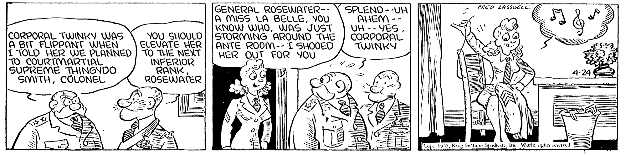 Style OCR: FRED LASSUELL CORPORAL TWINKY WAS A BIT FLIPPANT WHEN I TOLD HER WE PLANNED TO THE NEXT TO COURTMARTIAL SUPREME THINGYDO SMITHCOLONEL GENERAL ROSEWATER-- A MISS LA BELLEYOU KNOW WHOWAS JUST STORMING AROUND THE ANTE ROOM--I SHOOED HER OUT FOR YOU SPLEND - -UH AHEM -- UH -- YES CORPORAL TWINKY YOU SHOULD ELEVATE HER INFERIOR RANKROSEWATER 4-24 Cu IvKg l'eatutes Syudate World ughas seInd FRED LASSUELL CORPORAL TWINKY WAS A BIT FLIPPANT WHEN I TOLD HER WE PLANNED TO THE NEXT TO COURTMARTIAL SUPREME THINGYDO SMITHCOLONEL GENERAL ROSEWATER-- A MISS LA BELLEYOU KNOW WHOWAS JUST STORMING AROUND THE ANTE ROOM--I SHOOED HER OUT FOR YOU SPLEND - -UH AHEM -- UH -- YES CORPORAL TWINKY YOU SHOULD ELEVATE HER INFERIOR RANKROSEWATER 4-24 Cu IvKg l'eatutes Syudate World ughas seInd