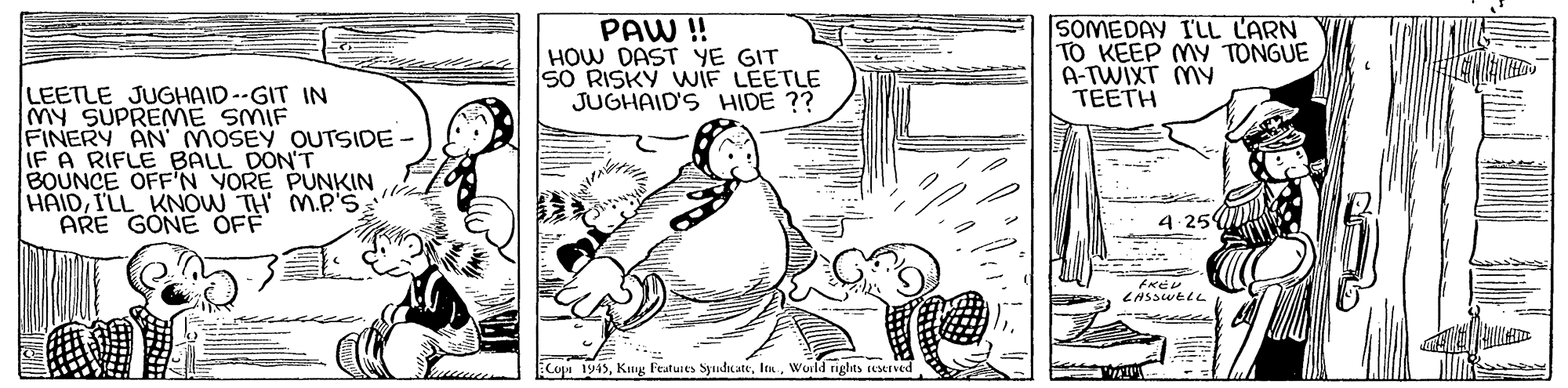 Parallel OCR: PAW !! HOW DAST YE GIT SO RISKY WIF LEETLE JUGHAID'S HIDE ?? SOMEDAY I'LL LARN TO KEEP MY TONGUE A-TWIXT MY TEETH LEETLE JUGHAID--GIT IN My SUPREME SMIF FINERY AN MOSEY OUTSIDE- IF A RIFLE BALL DON'T BOUNCE OFF'N YORE PUNKIN HAIDI'LL KNOW TH M.P'S ARE GONE ÖFF 4-25 Cop 1945Wuild rights estrved PAW !! HOW DAST YE GIT SO RISKY WIF LEETLE JUGHAID'S HIDE ?? SOMEDAY I'LL LARN TO KEEP MY TONGUE A-TWIXT MY TEETH LEETLE JUGHAID--GIT IN My SUPREME SMIF FINERY AN MOSEY OUTSIDE- IF A RIFLE BALL DON'T BOUNCE OFF'N YORE PUNKIN HAIDI'LL KNOW TH M.P'S ARE GONE ÖFF 4-25 Cop 1945Kug Featusts SyndicateWuild rights estrved