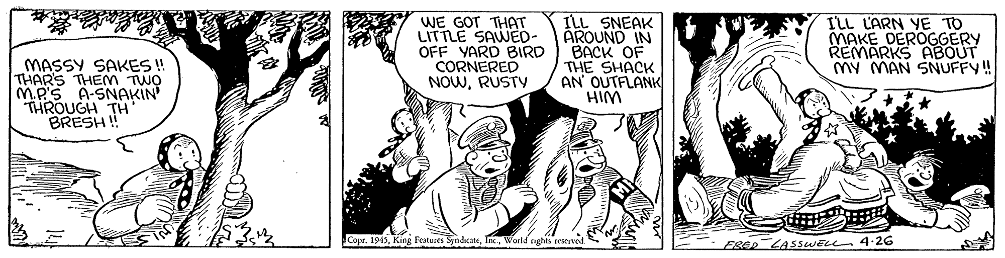 Style OCR: WE GOT THAT LITTLE SAWED- OFF YARD BIRD CORNERED NOWRUSTY ILL SNEAK AROUND IN BACK OF THE SHACK AN OUTFLANK I'LL LARN YE TO MAKE DEROGGERY REMARKS ABOUT MY MAN SNUFFY! MASSY SAKES ! THAR'S THEM TWO M.P'S A-SNAKIN THROUGH TH BRESH ! WIH Copr. 1943World ghts reserved. FRED LASSWELL 4.26 WE GOT THAT LITTLE SAWED- OFF YARD BIRD CORNERED NOWRUSTY ILL SNEAK AROUND IN BACK OF THE SHACK AN OUTFLANK I'LL LARN YE TO MAKE DEROGGERY REMARKS ABOUT MY MAN SNUFFY! MASSY SAKES ! THAR'S THEM TWO M.P'S A-SNAKIN THROUGH TH BRESH ! WIH Copr. 1943King Features SyndicateWorld ghts reserved. FRED LASSWELL 4.26