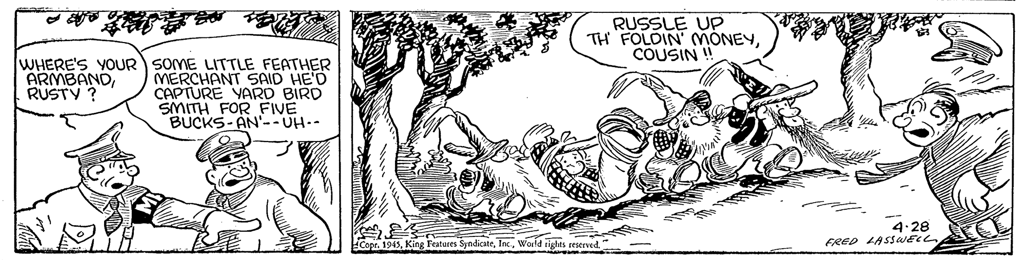 Art OCR: RUSSLE UP TH FOLOIN' MONEYCOUSIN! WHERE'S YOUR SOME LITTLE FEATHER MERCHANT SAID HE'D CAPTURE YARD BIRD SMITH FOR FIVE BUCKS- AN'-- UH.- ARMBANDRUSTY ? 4.28 FRED LASSWECL Copr. 1945World tights reserved" RUSSLE UP TH FOLOIN' MONEYCOUSIN! WHERE'S YOUR SOME LITTLE FEATHER MERCHANT SAID HE'D CAPTURE YARD BIRD SMITH FOR FIVE BUCKS- AN'-- UH.- ARMBANDRUSTY ? 4.28 FRED LASSWECL Copr. 1945King Features SyndicateWorld tights reserved"