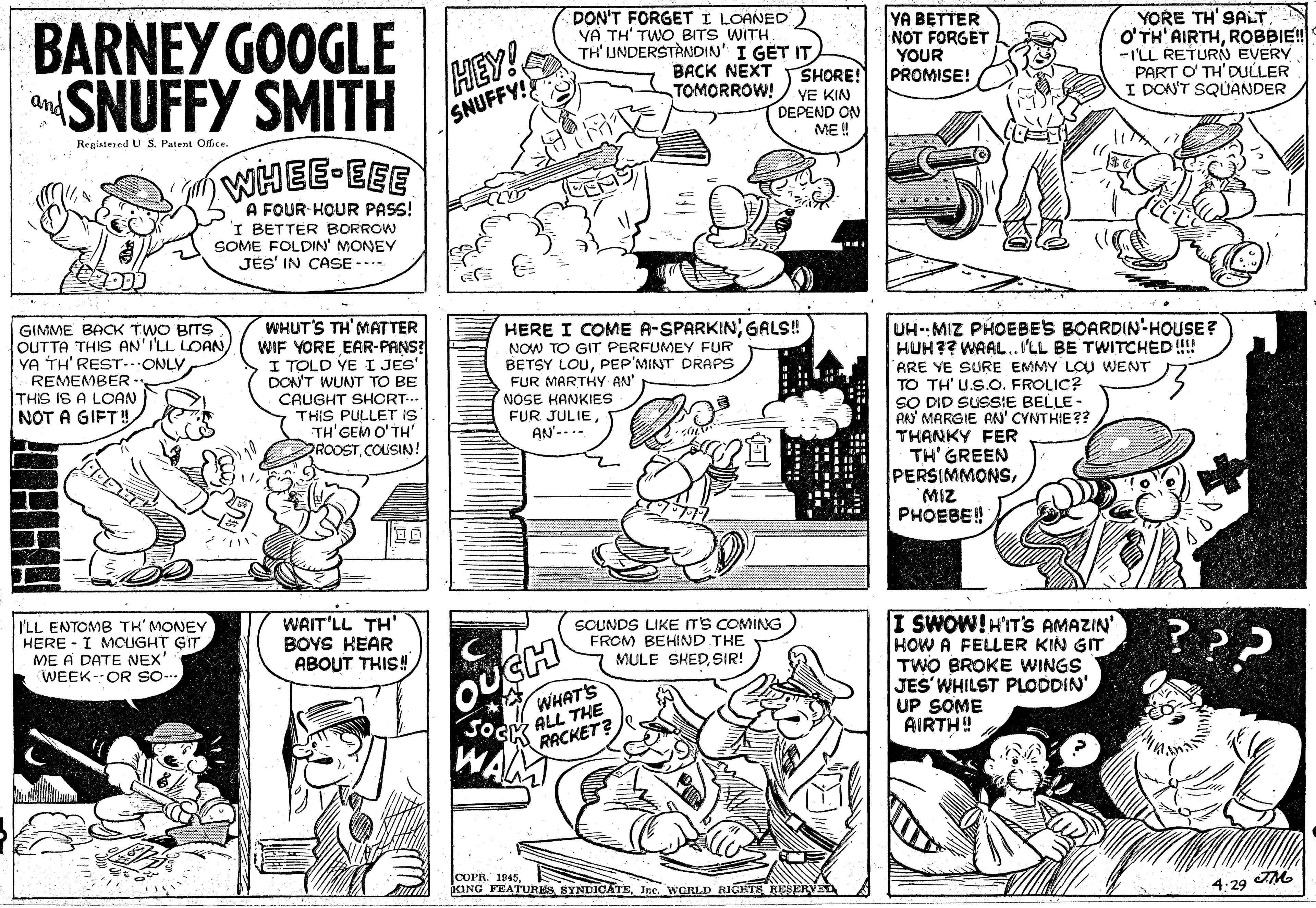 Font OCR: BARNEY GOOGLE SNUFFY SMITH HEY! SNUFFY! DON'T FORGET I LOANED YA TH' TWO BITS WITH TH' UNDERSTÀNDIN' I GET IT YA BETTER NOT FORGET YOUR PROMISE! YORE TH'9ALT O'TH' AIRTHROBBIE! -ILL RETURN EVERY PART O TH'DULLER I DON'T SQUANDER BACK NEXT SHORE! and TOMORROW! YE KIN DEPEND ON ME! Registesed U S. Patent Offce. WHEE EEE A FOUR-HOUR PASS! 'I BETTER BORROW SOME FOLDIN' MONEY JES' IN CASE -.. E? E GIMME BACK TWO BITS OUTTA THIS AN'I'LL LOAN) YA TH' REST-ONLYWHUT'S TH'MATTER WIF YORE EAR-PANS? I TOLD YE I JES' DON'T WUNT TO BE CAUGHT SHORT-.. THIS PULLET IS TH'GEM O'TH' ROOSTCOUSIN! HERE I COME A-SPARKINGALS! NOW TO GIT PERFUMEY FUR BETSY LOUPEP'MINT DRAPS FUR MARTHY AN' NOSE HANKIES FUR JULIEAN'--.- UHMIZ PHOEBE'S BOARDIN-HOUSE? HUH?? WAAL..ILL BE TWITCHED!! REMEMBER - THIS IS A LOAN NOT A GIFT! ARE YE SURE EMMY LOU WENT TO TH' U.S.O. FROLIC? SO DID SUSSIE BELLE - AN MARGIE RN' CYNTHIE?? THANKY FER TH' GREEN PERSIMMONSMIZ PHOEBE! I'LL ENTOMB TH' MONEY HERE - I MOUGHT GIT ME A DATE NEX' WEEK-OR so- WAIT'LL TH' BOYS HEAR ABOUT THIS! SOUNDS LIKE ITS COMING FROM BEHIND THE MULE SHEDSIR! I SWOW!H'IT'S AMAZIN' HOW A FELLER KIN GIT TWO BROKE WINGS JES'WHILST PLODDIN' UP SOME AIRTH! OUCH WHAT'S JOcy ALL THE RACKET? WAL COPR. 1945Inc. WORLD RIGHTS RESERVEL 4:29 BARNEY GOOGLE SNUFFY SMITH HEY! SNUFFY! DON'T FORGET I LOANED YA TH' TWO BITS WITH TH' UNDERSTÀNDIN' I GET IT YA BETTER NOT FORGET YOUR PROMISE! YORE TH'9ALT O'TH' AIRTHROBBIE! -ILL RETURN EVERY PART O TH'DULLER I DON'T SQUANDER BACK NEXT SHORE! and TOMORROW! YE KIN DEPEND ON ME! Registesed U S. Patent Offce. WHEE EEE A FOUR-HOUR PASS! 'I BETTER BORROW SOME FOLDIN' MONEY JES' IN CASE -.. E ? E GIMME BACK TWO BITS OUTTA THIS AN'I'LL LOAN) YA TH' REST-ONLYWHUT'S TH'MATTER WIF YORE EAR-PANS? I TOLD YE I JES' DON'T WUNT TO BE CAUGHT SHORT-.. THIS PULLET IS TH'GEM O'TH' ROOSTCOUSIN! HERE I COME A-SPARKINGALS! NOW TO GIT PERFUMEY FUR BETSY LOUPEP'MINT DRAPS FUR MARTHY AN' NOSE HANKIES FUR JULIEAN'--.- UHMIZ PHOEBE'S BOARDIN-HOUSE? HUH?? WAAL..ILL BE TWITCHED!! REMEMBER - THIS IS A LOAN NOT A GIFT! ARE YE SURE EMMY LOU WENT TO TH' U.S.O. FROLIC? SO DID SUSSIE BELLE - AN MARGIE RN' CYNTHIE?? THANKY FER TH' GREEN PERSIMMONSMIZ PHOEBE! I'LL ENTOMB TH' MONEY HERE - I MOUGHT GIT ME A DATE NEX' WEEK-OR so- WAIT'LL TH' BOYS HEAR ABOUT THIS! SOUNDS LIKE ITS COMING FROM BEHIND THE MULE SHEDSIR! I SWOW!H'IT'S AMAZIN' HOW A FELLER KIN GIT TWO BROKE WINGS JES'WHILST PLODDIN' UP SOME AIRTH! OUCH WHAT'S JOcy ALL THE RACKET? WAL COPR. 1945KING FEATURES SYNDICATEInc. WORLD RIGHTS RESERVEL 4:29