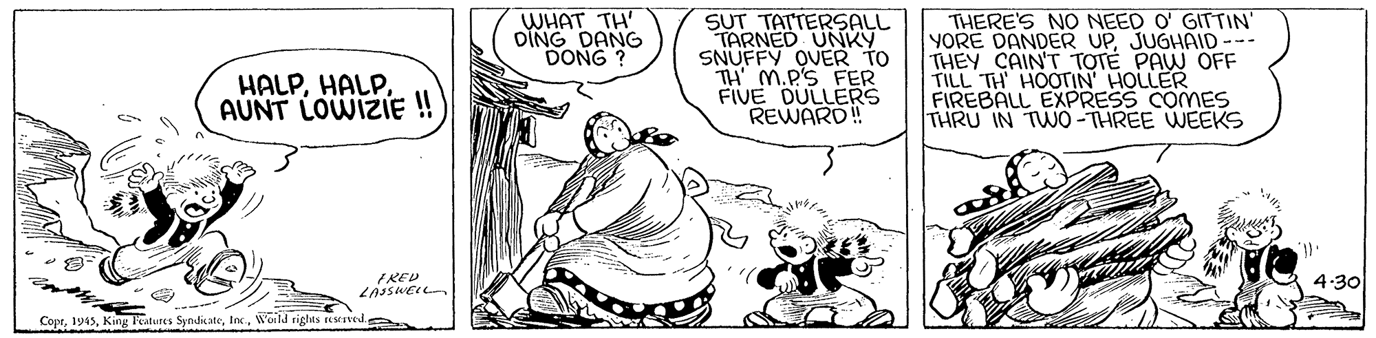 Art OCR: WHAT TH' DING DANG DONG ? SUT TATTERSALL TARNED UNKY SNUFFY OVER TO TH M.P'S FER FIVE DULLERS REWARD! THERE'S NO NEED O' GITTIN' YORE DANDER UPJUGHAID--- THEY CAIN'T TOTÉ PAW OFF TILL TH HOOTIN HOLLER FIREBALL EXPRESS COMES THRU IN TWO-THREE WEEKS HALPAUNT LOWIZIE ! FRED 4.30 CoprWotld rights reservede WHAT TH' DING DANG DONG ? SUT TATTERSALL TARNED UNKY SNUFFY OVER TO TH M.P'S FER FIVE DULLERS REWARD! THERE'S NO NEED O' GITTIN' YORE DANDER UPJUGHAID--- THEY CAIN'T TOTÉ PAW OFF TILL TH HOOTIN HOLLER FIREBALL EXPRESS COMES THRU IN TWO-THREE WEEKS HALPAUNT LOWIZIE ! FRED 4.30 CoprKing latures SyndikateWotld rights reservede