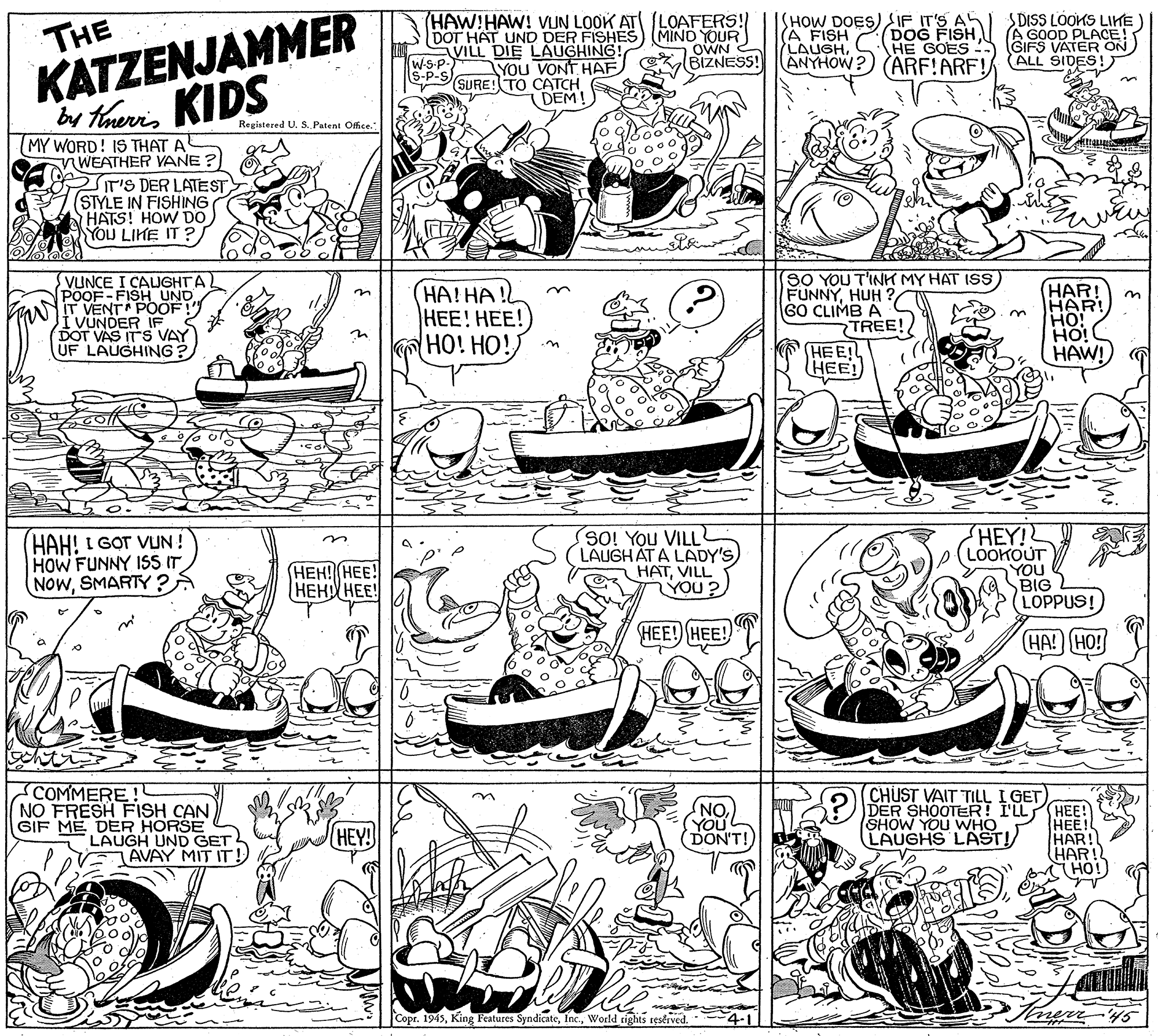 Rectangle OCR: KATZENJAMMER br thaeris KIDS (HAW!HAW! VIUN LOOK ATI (LOAFERS! DOT HAT UND DER FISHES) (MIND YOUR VILL DIE LAUGHING! W-S-P- (S-P-S ISHOW DOES) SIF IT'S AH (A FISH LAUGHANYHOW? (ARF!ARF! SDISS LOOKS LIKE ) A GOOD PLACE! GIFS VATER ON) ALL SIDES! THE DOG FISH HE GOES - OWN BIZNESS! YOU VONT HAF SURE! TO CATCH DEM! Registered U. S. Patent Office. (MY WORD! IS THAT A WEATHER VANE ? T'S DER LATEST (STYLE IN FISHING HATS! HOW DO YOU LIKE IT ?/ VUNCE I CAUGHTA POOF-FISH UND ANIT VENTA POOF! i VUNDER IF. DOT VAS ITS VAY UF LAUGHING? HA!HA! |???! ???! HO! HO! SO YOU T'INK MY HAT ISS FUNNYHUH GO CLIMB A TREE! HEE! HEE! HAR! HAR! HO! HO! HAW! HAH! I G?T VUN ! HOW FUNNY ISS IT NOWSMARTY ? SO! You VILL LAUGHAT A LADY'S HATVILL LYOU? HEY! (LOOKOUT YOU BIG LOPPUS! (???? (???! ???? ???! HEE! HEE! HA! HO! COMMERE NO FRESH FISH CAN GIF ME DER HORSE LAUGH UND GET CHUST VAIT TILL I GET "ON) YOU DER SHOOTER! I'LL HEE! ???! HAR! HAR! HO! HEY! DON'T! SHOW YOU WHO LAUGHS LAST! AVAY MIT IT! Copr. 1945World rights reserved. 4-1 ner'45 KATZENJAMMER br thaeris KIDS (HAW!HAW! VIUN LOOK ATI (LOAFERS! DOT HAT UND DER FISHES) (MIND YOUR VILL DIE LAUGHING! W-S-P- (S-P-S ISHOW DOES) SIF IT'S AH (A FISH LAUGHANYHOW? (ARF!ARF! SDISS LOOKS LIKE ) A GOOD PLACE! GIFS VATER ON) ALL SIDES! THE DOG FISH HE GOES - OWN BIZNESS! YOU VONT HAF SURE! TO CATCH DEM! Registered U. S. Patent Office. (MY WORD! IS THAT A WEATHER VANE ? T'S DER LATEST (STYLE IN FISHING HATS! HOW DO YOU LIKE IT ?/ VUNCE I CAUGHTA POOF-FISH UND ANIT VENTA POOF! i VUNDER IF. DOT VAS ITS VAY UF LAUGHING? HA!HA! |???! ???! HO! HO! SO YOU T'INK MY HAT ISS FUNNYHUH GO CLIMB A TREE! HEE! HEE! HAR! HAR! HO! HO! HAW! HAH! I G?T VUN ! HOW FUNNY ISS IT NOWSMARTY ? SO! You VILL LAUGHAT A LADY'S HATVILL LYOU? HEY! (LOOKOUT YOU BIG LOPPUS! (???? (???! ???? ???! HEE! HEE! HA! HO! COMMERE NO FRESH FISH CAN GIF ME DER HORSE LAUGH UND GET CHUST VAIT TILL I GET "ON) YOU DER SHOOTER! I'LL HEE! ???! HAR! HAR! HO! HEY! DON'T! SHOW YOU WHO LAUGHS LAST! AVAY MIT IT! Copr. 1945King Features SyndicateWorld rights reserved. 4-1 ner'45