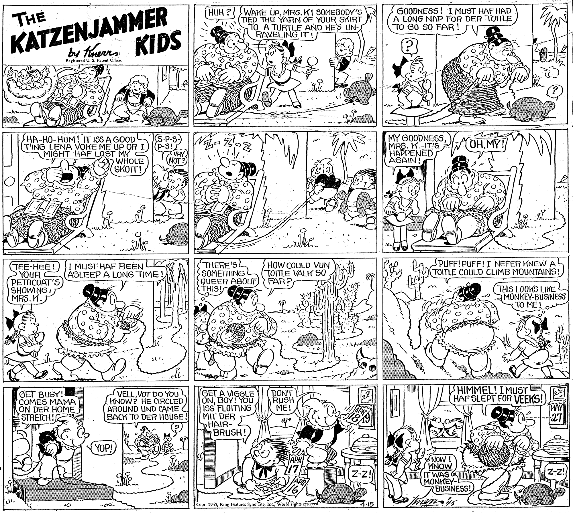 Fiction OCR: THE HUH ? WAKE UPMRS. K! SOMEBODY'S (TIED THE YARN OF YOUR SKIRT TO A TURTLE AND HE'S UN- RAVELING IT G0ODNESS! I MUST HAF HAD A LONG NAP FOR DER TOITLE TO GO SO FAR! KATZENJAMMER KIDS by ferrRegiatered U. S. Patent Office. whin HA-HO-HUM! IT ISS A GOOD MY G0ODNESSMRS. K.-IT'S HAPPENED AGAIN! OH.MY! (T'ING LENA VOKE ME UP ORI) P-s: VHY (NOT? MIGHT HÄF LOST MY C WHOLE (SKOIT! STHERE'S SOMETHING QUEER ABOUT) FAR? THIS! SPUFF!PUFF!I NEFER KNEW A TOITLE COULD CLIMB MOUNTAINS! HOW COULD VUN TOITLE VALK SO TEE-HEE! SI MUST HAF BEEN L YOUR PETTICOAT'S SHOWINGMRS. K.J ASLEEP A LONG TIME (THIS LOOKS LIKE MONKEY-BUSINESS TO ME in THIMMEL! IMUST HAF SLEPT FOR VEEKS! MAY GET A VIGGLE ONBOY! YOU iss' FLOITING MIT DER HAIR- BRUSH! GET BUSY! COMES MAMA ON DER HOME STRETCH! SVELL. VOT DO YOu HNOW? HE CIRCLED AROUND UND CAME BACK TO DER HOUSE! DON'T RUSH ??! YOP! MON (KNOW a IT WAS G MONKEY BUSINESS! z-z! Tmem-is Copr. 1945World ights eicrved. 4-15 THE HUH ? WAKE UPMRS. K! SOMEBODY'S (TIED THE YARN OF YOUR SKIRT TO A TURTLE AND HE'S UN- RAVELING IT G0ODNESS! I MUST HAF HAD A LONG NAP FOR DER TOITLE TO GO SO FAR! KATZENJAMMER KIDS by ferrRegiatered U. S. Patent Office. whin HA-HO-HUM! IT ISS A GOOD MY G0ODNESSMRS. K.-IT'S HAPPENED AGAIN! OH.MY! (T'ING LENA VOKE ME UP ORI) P-s: VHY (NOT? MIGHT HÄF LOST MY C WHOLE (SKOIT! STHERE'S SOMETHING QUEER ABOUT) FAR? THIS! SPUFF!PUFF!I NEFER KNEW A TOITLE COULD CLIMB MOUNTAINS! HOW COULD VUN TOITLE VALK SO TEE-HEE! SI MUST HAF BEEN L YOUR PETTICOAT'S SHOWINGMRS. K.J ASLEEP A LONG TIME (THIS LOOKS LIKE MONKEY-BUSINESS TO ME in THIMMEL! IMUST HAF SLEPT FOR VEEKS! MAY GET A VIGGLE ONBOY! YOU iss' FLOITING MIT DER HAIR- BRUSH! GET BUSY! COMES MAMA ON DER HOME STRETCH! SVELL. VOT DO YOu HNOW? HE CIRCLED AROUND UND CAME BACK TO DER HOUSE! DON'T RUSH ??! YOP! MON (KNOW a IT WAS G MONKEY BUSINESS! z-z! Tmem-is Copr. 1945King Features SynditateWorld ights eicrved. 4-15