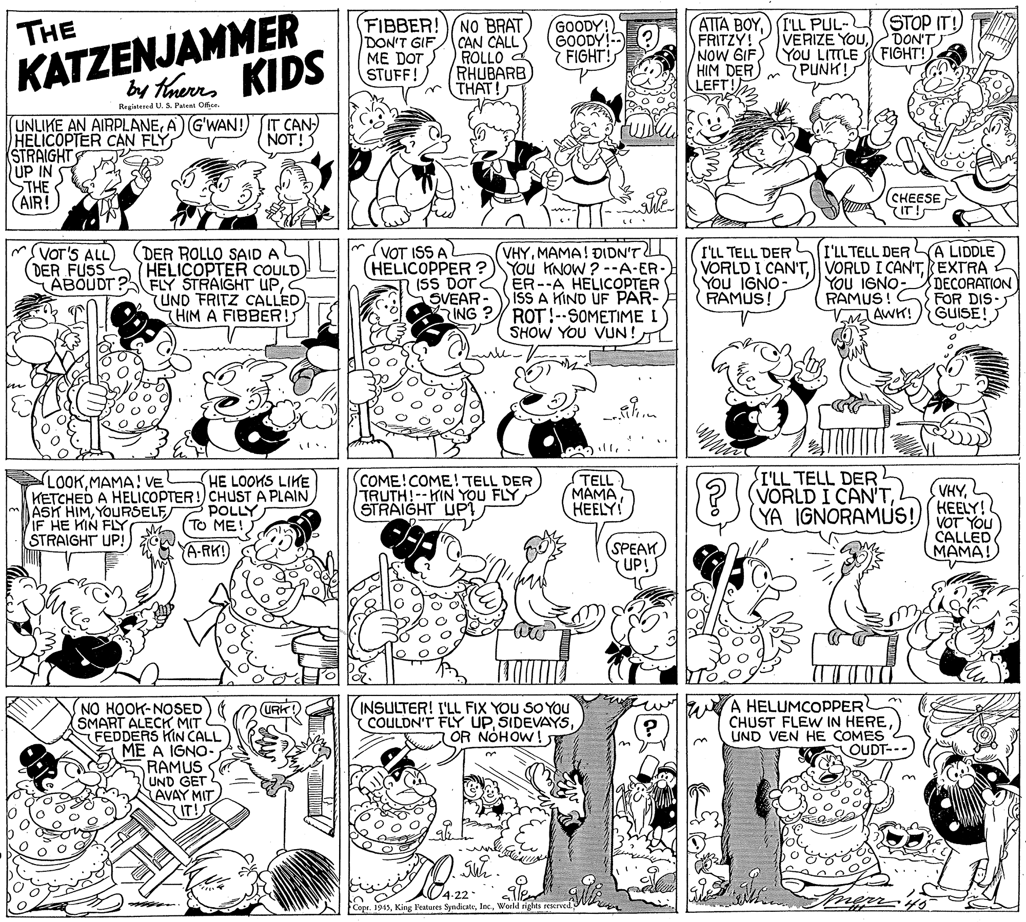 Parallel OCR: KATZENJAMMER by thaues KIDS FIBBER! NO BRAT CAN CALL ROLLO RHUBARB THAT! ATTA BOYI'LL PUL- (STOP IT!) FRITZY! VERIZE YOUNOW GIF) (You LITTLE HIM DER LEFT! THE DON'T GIF ME DOT STUFF! GOODY! GOODY!- FIGHT! DON'T FIGHT! PUNK! Registered U. S. Patent Ofee. IT CAN NOT! UNLIKE AN AIRPLANEA) G'WAN! HELICOPTER CAN FLY STRAIGHT UP IN STHE (AIR! (?HEESE IT!S SVOT'S ALL) A LIDDLE DER ROLLO SAID A (DER FUSS HELICOPTER COULD ABOUDT ? FLY STRAIGHT UPUND FRITZ CALLED (HIM A FIBBER!; VOT ISS A (HELICOPPER ? (SS DOT SVEAR ING? VHYMAMA! ÐIDN'T You HNOW ? --A-ER- ER--A HELICOPTER ISS A KIND UF PAR- ROT!--SOMETIME I SHOW YOU VUN!L I'LL TELL DER VORLD I CAN'TEXTRA You IGNO- RAMUS ! VAWK! I'LL TELL DER You IGNO- RAMUS! DECORATION FOR DIS GUISE! LOOKMAMA! VE KETCHED A HELICOPTER!) CHUST A PLAIN ASK HIMYOURSELF IF HE KIN FLY STRAIGHT UP! COME!COME! TELL DER TRUTH!--KIN YOU FLY STRAIGHT UPi I'LL TELL DER ?((VORLD I CAN'THE LOOKS LIKE TELL MAMA HEELY! (VHYKEELY! POLLY To ME! YA IGNORAMUS!) VOT YOU CALLED MAMA! A-RK! (SPEAK UP! A HELUMCOPPER CHUST FLEW IN HERE UND VEN HE COMES OUDT-- NO HOOK-NOSED SMART ALECK MIT FEDDERS KIN CALL ME A IGNO- RAMUS UND GET AVAY MITIT! INSULTER! I'LL FIX YOU SO YOU COULDN'T FLY UPOR NOHOW ! 4-22 Copr. 1945World rights reserve KATZENJAMMER by thaues KIDS FIBBER! NO BRAT CAN CALL ROLLO RHUBARB THAT! ATTA BOYI'LL PUL- (STOP IT!) FRITZY! VERIZE YOUNOW GIF) (You LITTLE HIM DER LEFT! THE DON'T GIF ME DOT STUFF! GOODY! GOODY!- FIGHT! DON'T FIGHT! PUNK! Registered U. S. Patent Ofee. IT CAN NOT! UNLIKE AN AIRPLANEA) G'WAN! HELICOPTER CAN FLY STRAIGHT UP IN STHE (AIR! (?HEESE IT!S SVOT'S ALL) A LIDDLE DER ROLLO SAID A (DER FUSS HELICOPTER COULD ABOUDT ? FLY STRAIGHT UPUND FRITZ CALLED (HIM A FIBBER!; VOT ISS A (HELICOPPER ? (SS DOT SVEAR ING? VHYMAMA! ÐIDN'T You HNOW ? --A-ER- ER--A HELICOPTER ISS A KIND UF PAR- ROT!--SOMETIME I SHOW YOU VUN!L I'LL TELL DER VORLD I CAN'TVORLD I CAN'TEXTRA You IGNO- RAMUS ! VAWK! I'LL TELL DER You IGNO- RAMUS! DECORATION FOR DIS GUISE! LOOKMAMA! VE KETCHED A HELICOPTER!) CHUST A PLAIN ASK HIMYOURSELF IF HE KIN FLY STRAIGHT UP! COME!COME! TELL DER TRUTH!--KIN YOU FLY STRAIGHT UPi I'LL TELL DER ?((VORLD I CAN'THE LOOKS LIKE TELL MAMA HEELY! (VHYKEELY! POLLY To ME! YA IGNORAMUS!) VOT YOU CALLED MAMA! A-RK! (SPEAK UP! A HELUMCOPPER CHUST FLEW IN HERE UND VEN HE COMES OUDT-- NO HOOK-NOSED SMART ALECK MIT FEDDERS KIN CALL ME A IGNO- RAMUS UND GET AVAY MITIT! INSULTER! I'LL FIX YOU SO YOU COULDN'T FLY UPOR NOHOW ! 4-22 Copr. 1945King F'eatures SyndicateWorld rights reserve