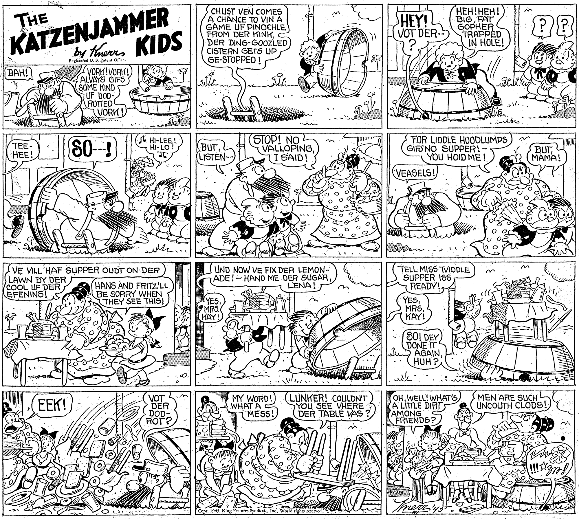 Comics OCR: KATZENJAMMER by thaerrs KIDS CHUST VEN COMES A CHANCE TO VIN A GAME UF PINOCHLE FROM DER KINKDER DING-G0OZLED CISTERN GETS UP GE-STOPPED! ???!???! BIGFAT GOPHER TRAPPED IN HOLE! THE HEY! VOT DER Registered U. S. Patent OfficeVORK!VORK! ALVAYS GIFS SOME KIND UF DOD- ROTTED VORK! BAH! TTUT I Mu. TEE- ??! 80- (t HI-LEE! HI-LO BUTLISTEN- (STOP! NO VALLOPINGI SAID! FOR LIDDLE HOODLUMPS GIFS NO SUPPER!- YOU HOID ME! BUT (MAMA! VEASELS! VE VILL HAF SUPPER OUDT ON DER LAWN BY DER COOL UF DER EFENING! S (HANS AND FRITZ'LL BE SORRY WHEN THEY SEE THIS! UND NOW VE FIX DER LEMON- ADE!-HAND ME DER SUGARLENA! TELL MISS TVIDDLE. SUPPER ISS READY! YES MRS HAY YESKAY! 80! DEY DONE IT AGAINHUH? EEK! VOT DER DOD- ROT? MY WORD!) (LUNKER! COULDNT WHAT A MESS! YOU SEE VHERE DER TABLE VAS OHWELL!WHAT'S) A LITTLE DIRT AMONG FRIENDS? MEN ARE SUCH UNCOUTH CLODS! 4-29 Copr. 1945World tights reserved KATZENJAMMER by thaerrs KIDS CHUST VEN COMES A CHANCE TO VIN A GAME UF PINOCHLE FROM DER KINKDER DING-G0OZLED CISTERN GETS UP GE-STOPPED! ???!???! BIGFAT GOPHER TRAPPED IN HOLE! THE HEY! VOT DER Registered U. S. Patent OfficeVORK!VORK! ALVAYS GIFS SOME KIND UF DOD- ROTTED VORK! BAH! TTUT I Mu. TEE- ??! 80- (t HI-LEE! HI-LO BUTLISTEN- (STOP! NO VALLOPINGI SAID! FOR LIDDLE HOODLUMPS GIFS NO SUPPER!- YOU HOID ME! BUT (MAMA! VEASELS! VE VILL HAF SUPPER OUDT ON DER LAWN BY DER COOL UF DER EFENING! S (HANS AND FRITZ'LL BE SORRY WHEN THEY SEE THIS! UND NOW VE FIX DER LEMON- ADE!-HAND ME DER SUGARLENA! TELL MISS TVIDDLE. SUPPER ISS READY! YES MRS HAY YESKAY! 80! DEY DONE IT AGAINHUH? EEK! VOT DER DOD- ROT? MY WORD!) (LUNKER! COULDNT WHAT A MESS! YOU SEE VHERE DER TABLE VAS OHWELL!WHAT'S) A LITTLE DIRT AMONG FRIENDS? MEN ARE SUCH UNCOUTH CLODS! 4-29 Copr. 1945King Featuies SyndicateWorld tights reserved