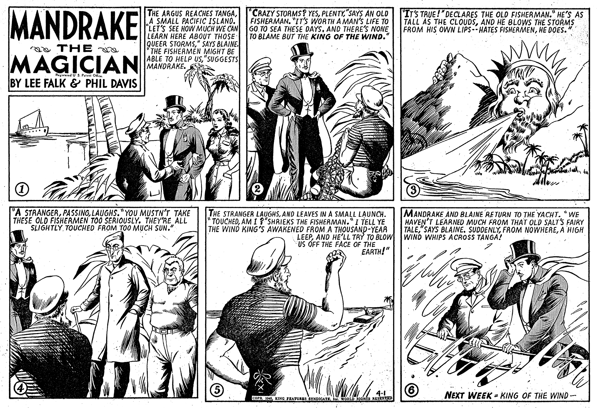 Art OCR: MANDRAKE "CRAZY STORMS? YES"SAYS AN OLD FISHERMAN. "IT'S WORTH A MAN'S LIFE TO THE ARGUS REACHES TANGAA SMALL PACIFIC ISLAND. "LET'S SEE HOW MUCH WE CAN GO TO SEA THESE DAYSAND THERE'S NONE LEARN HERE ABOUT THOSE QUEER STORMS" SAYS BLAINE. "THE FISHERMEN MIGHT BE ABLE TO HELP Us"SUGGESTS MANDRAKE. "IT'S TRUE !"DECLARES THE OLD FISHERMAN." HE'S AS TALL AS THE CLOUDSAND HE BLOWS THE STORMS FROM HIS OWN LIPS-- HATES FISHERMENHE DOES. TO BLAME BUT THE KING OF THE WIND." THE a MAGICIAN Rrgierd US.Pale Orce BY LEE FALK & PHIL DAVIS "A STRANGERLAUGHS."YOU MUSTN'T TAKE THESE OLD FISHERMEN TOO SERIOUSLY. THEY'RE ALL SLIGHTLY TOUCHED FROM TO0 MUCH SUN." THE STRANGER LAUGHSAND LEAVES IN A SMALL LAUNCH. "TOUCHEDAM 1? SHRIEKS THE FISHERMAN." I TELL YE THE WIND KING'S AWAKENED FROM A THOUSAND-YEAR MANDRAKE AND BLAINE RETURN TO THE YACHT. "WE HAVEN'T LEARNED MUCH FROM THAT OLD SALT'S FAIRY TALEA HIGH LEEPAND HE'LL TRY TO BLOW WIND WHIPS ACROSS TANGA! US OFF THE FACE OF THE EARTH!" NEXT WEEK = KING OF THE WIND- COPR. INEI WORLD ss EERD MANDRAKE "CRAZY STORMS? YES"SAYS AN OLD FISHERMAN. "IT'S WORTH A MAN'S LIFE TO THE ARGUS REACHES TANGAA SMALL PACIFIC ISLAND. "LET'S SEE HOW MUCH WE CAN GO TO SEA THESE DAYSAND THERE'S NONE LEARN HERE ABOUT THOSE QUEER STORMS" SAYS BLAINE. "THE FISHERMEN MIGHT BE ABLE TO HELP Us"SUGGESTS MANDRAKE. "IT'S TRUE !"DECLARES THE OLD FISHERMAN." HE'S AS TALL AS THE CLOUDSAND HE BLOWS THE STORMS FROM HIS OWN LIPS-- HATES FISHERMENHE DOES. TO BLAME BUT THE KING OF THE WIND." THE a MAGICIAN Rrgierd US.Pale Orce BY LEE FALK & PHIL DAVIS "A STRANGERPA SSINGLAUGHS."YOU MUSTN'T TAKE THESE OLD FISHERMEN TOO SERIOUSLY. THEY'RE ALL SLIGHTLY TOUCHED FROM TO0 MUCH SUN." THE STRANGER LAUGHSAND LEAVES IN A SMALL LAUNCH. "TOUCHEDAM 1? SHRIEKS THE FISHERMAN." I TELL YE THE WIND KING'S AWAKENED FROM A THOUSAND-YEAR MANDRAKE AND BLAINE RETURN TO THE YACHT. "WE HAVEN'T LEARNED MUCH FROM THAT OLD SALT'S FAIRY TALE"SAYS BLAINE. SUDDENLYFROM NOWHEREA HIGH LEEPAND HE'LL TRY TO BLOW WIND WHIPS ACROSS TANGA! US OFF THE FACE OF THE EARTH!" NEXT WEEK = KING OF THE WIND- COPR. INEKING JEATURES SYNDICATEI WORLD ss EERD